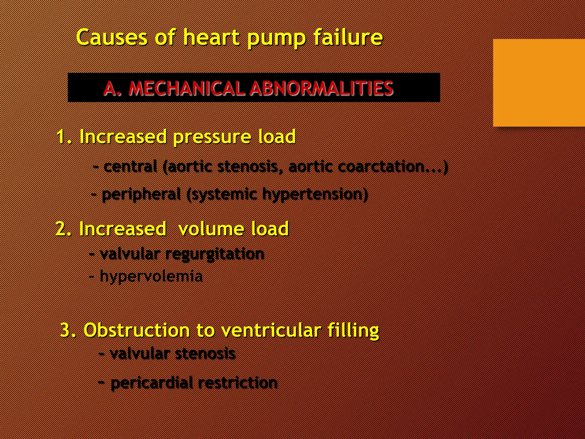 Causes of heart pump failure
A. MECHANICAL ABNORMALITIES
1. Increased pressure load
– central (aortic stenosis, aortic coarctation...)
– peripheral (systemic hypertension)
2. Increased volume load
– valvular regurgitation
– hypervolemia
3. Obstruction to ventricular filling
– valvular stenosis
– pericardial restriction
 