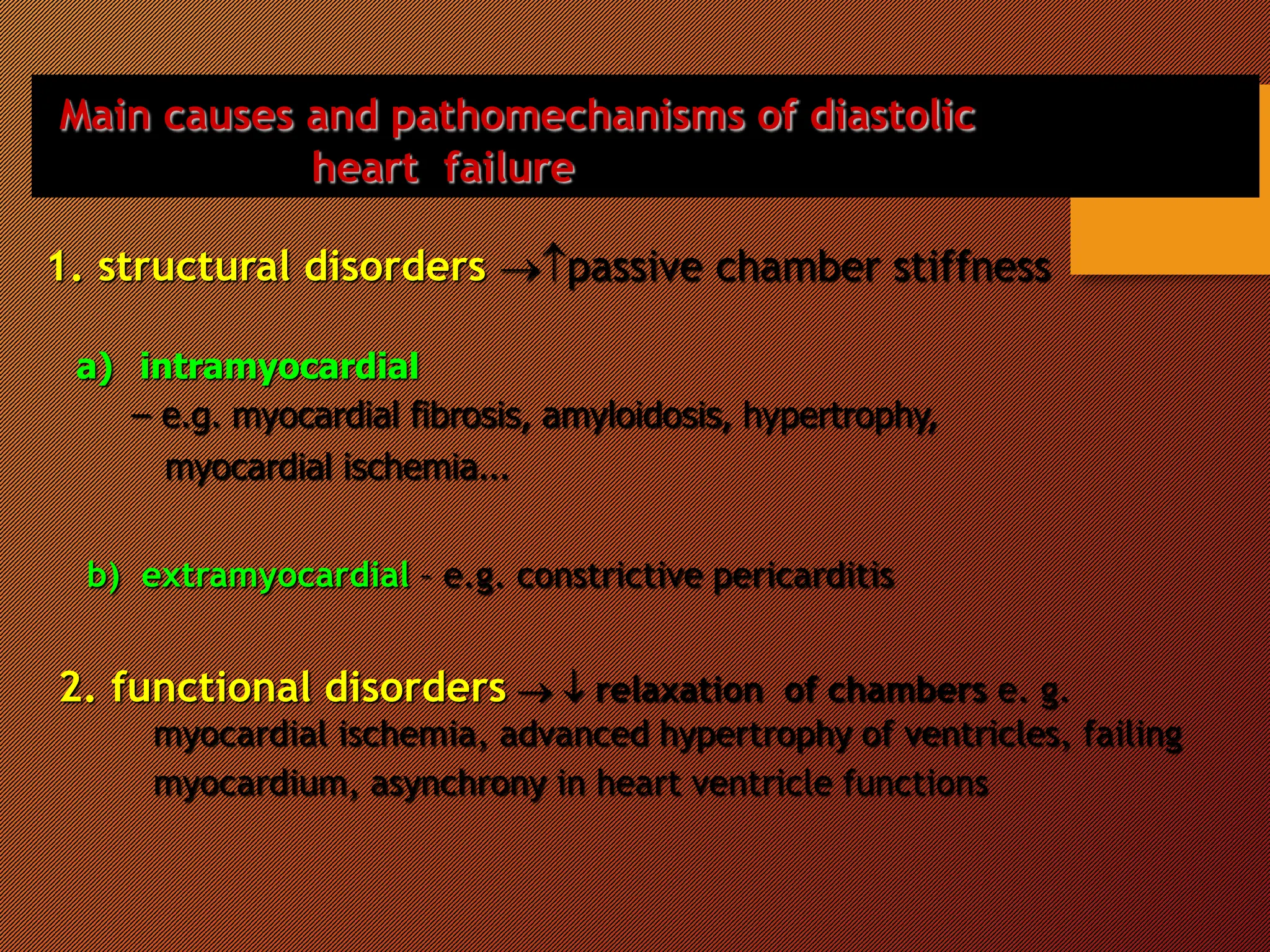 Main causes and pathomechanisms of diastolic
heart failure
1. structural disorders passive chamber stiffness
a) intramyocardial
– e.g. myocardial fibrosis, amyloidosis, hypertrophy,
myocardial ischemia...
b) extramyocardial – e.g. constrictive pericarditis
2. functional disorders   relaxation of chambers e. g.
myocardial ischemia, advanced hypertrophy of ventricles, failing
myocardium, asynchrony in heart ventricle functions
 