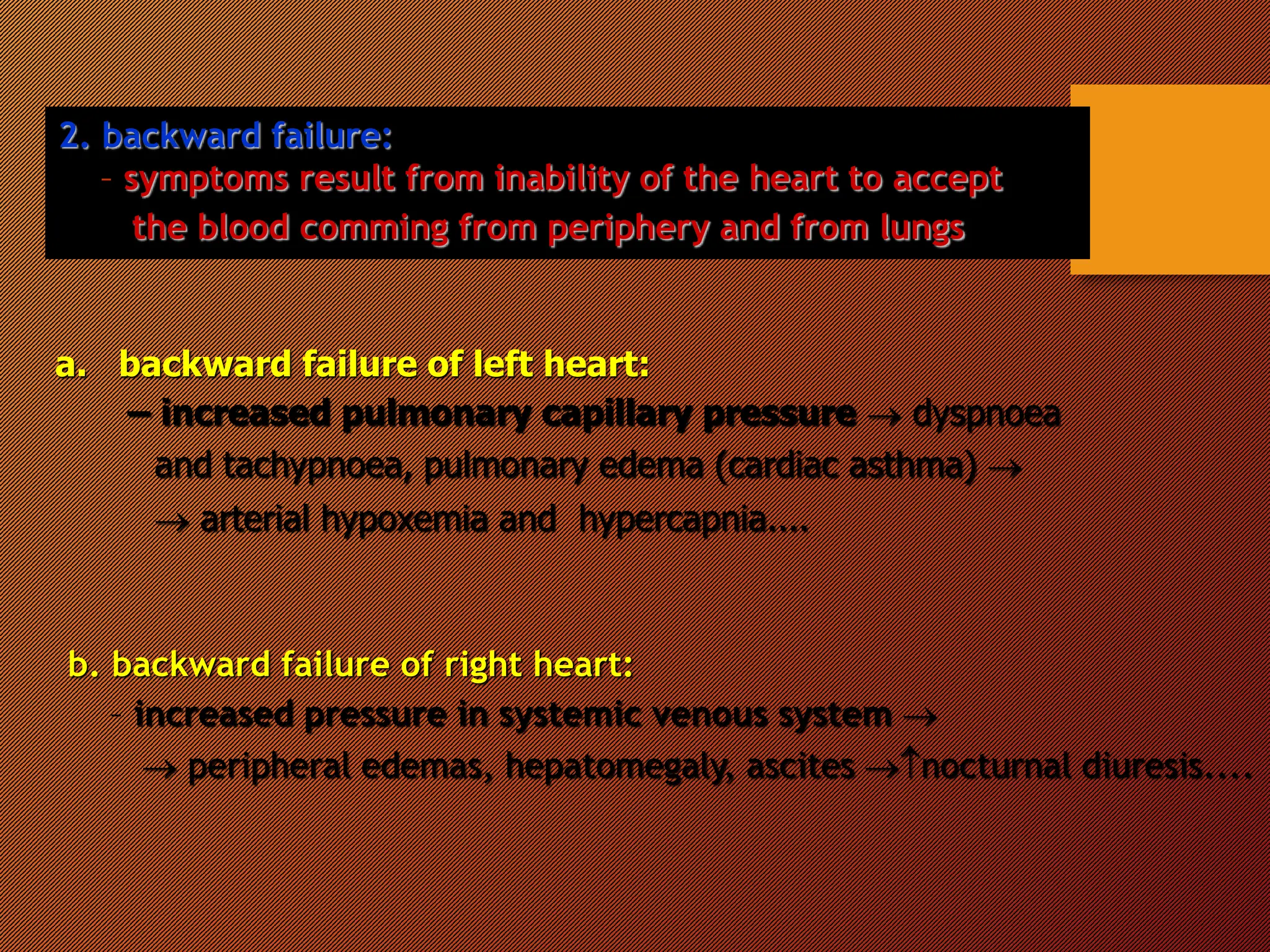 2. backward failure:
– symptoms result from inability of the heart to accept
the blood comming from periphery and from lungs
a. backward failure of left heart:
– increased pulmonary capillary pressure  dyspnoea
and tachypnoea, pulmonary edema (cardiac asthma) 
 arterial hypoxemia and hypercapnia....
b. backward failure of right heart:
– increased pressure in systemic venous system 
 peripheral edemas, hepatomegaly, ascites nocturnal diuresis....
 