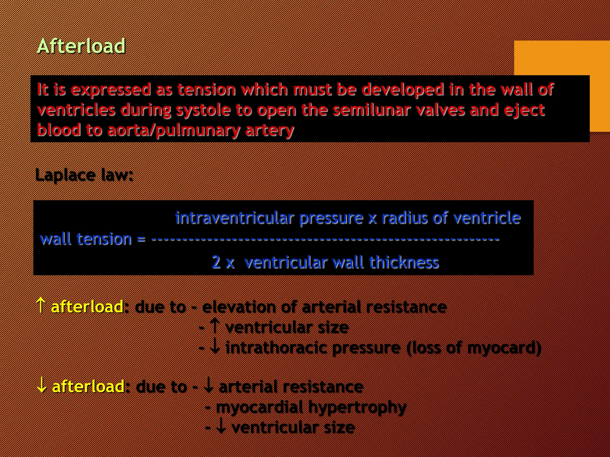 It is expressed as tension which must be developed in the wall of
ventricles during systole to open the semilunar valves and eject
blood to aorta/pulmunary artery
Laplace law:
intraventricular pressure x radius of ventricle
wall tension = --------------------------------------------------------
2 x ventricular wall thickness
 afterload: due to - elevation of arterial resistance
-  ventricular size
-  intrathoracic pressure (loss of myocard)
 afterload: due to -  arterial resistance
- myocardial hypertrophy
-  ventricular size
Afterload
 