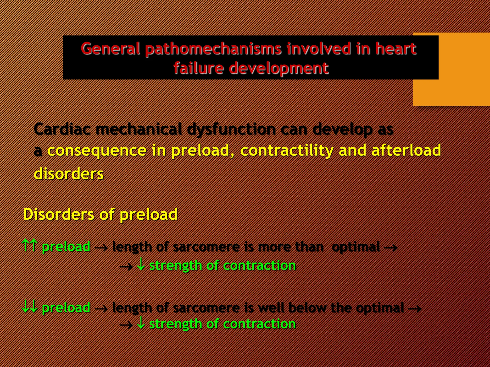 General pathomechanisms involved in heart
failure development
Cardiac mechanical dysfunction can develop as
a consequence in preload, contractility and afterload
disorders
Disorders of preload
 preload  length of sarcomere is more than optimal 
  strength of contraction
 preload  length of sarcomere is well below the optimal 
  strength of contraction
 