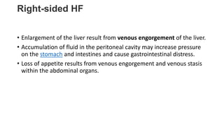 Right-sided HF
• Enlargement of the liver result from venous engorgement of the liver.
• Accumulation of fluid in the peritoneal cavity may increase pressure
on the stomach and intestines and cause gastrointestinal distress.
• Loss of appetite results from venous engorgement and venous stasis
within the abdominal organs.
 