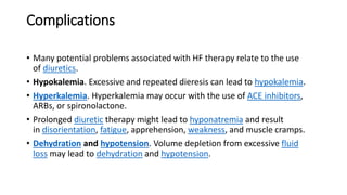 Complications
• Many potential problems associated with HF therapy relate to the use
of diuretics.
• Hypokalemia. Excessive and repeated dieresis can lead to hypokalemia.
• Hyperkalemia. Hyperkalemia may occur with the use of ACE inhibitors,
ARBs, or spironolactone.
• Prolonged diuretic therapy might lead to hyponatremia and result
in disorientation, fatigue, apprehension, weakness, and muscle cramps.
• Dehydration and hypotension. Volume depletion from excessive fluid
loss may lead to dehydration and hypotension.
 
