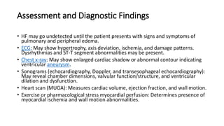 Assessment and Diagnostic Findings
• HF may go undetected until the patient presents with signs and symptoms of
pulmonary and peripheral edema.
• ECG: May show hypertrophy, axis deviation, ischemia, and damage patterns.
Dysrhythmias and ST-T segment abnormalities may be present.
• Chest x-ray: May show enlarged cardiac shadow or abnormal contour indicating
ventricular aneurysm.
• Sonograms (echocardiography, Doppler, and transesophageal echocardiography):
May reveal chamber dimensions, valvular function/structure, and ventricular
dilation and dysfunction.
• Heart scan (MUGA): Measures cardiac volume, ejection fraction, and wall motion.
• Exercise or pharmacological stress myocardial perfusion: Determines presence of
myocardial ischemia and wall motion abnormalities.
 