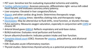 • PET scan: Sensitive test for evaluating myocardial ischemia and viability.
• Cardiac catheterization: Assesses pressures, differentiates right- versus left-sided
heart failure, and evaluates coronary artery patency.
• Liver enzymes: Elevated in liver congestion/failure.
• Digoxin and other cardiac drug levels: Determines therapeutic range.
• Bleeding and clotting times: Identifies clotting risks and therapeutic range.
• Electrolytes: May be altered due to fluid shifts, renal function, or diuretic therapy.
• Pulse oximetry: Measures oxygen saturation, especially in conjunction with COPD or
chronic HF.
• Arterial blood gases (ABGs): Reflects respiratory and acid-base status.
• BUN/creatinine: Evaluates renal perfusion and function.
• Serum albumin/transferrin: Indicates protein intake and liver function.
• Complete blood count (CBC): Assesses for anemia, polycythemia, and dilutional
changes.
• ESR: Evaluates acute inflammatory reaction.
• Thyroid studies: Determines thyroid activity as a potential precipitator of HF.
 