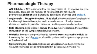 Pharmacologic Therapy
• ACE Inhibitors. ACE inhibitors slow the progression of HF, improve exercise
tolerance, decrease the number of hospitalizations for HF, and
promote vasodilation and diuresis by decreasing afterload and preload.
• Angiotensin II Receptor Blockers. ARBs block the conversion of angiotensin
I at the angiotensin II receptor and cause decreased blood pressure,
decreased systemic vascular resistance, and improved cardiac output.
• Beta Blockers. Beta blockers reduce the adverse effects from the constant
stimulation of the sympathetic nervous system.
• Diuretics. Diuretics are prescribed to remove excess extracellular fluid by
increasing the rate of urine produced in patients with signs and symptoms
of fluid overload.
• Calcium Channel Blockers. CCBs cause vasodilation, reducing systemic
vascular resistance but contraindicated in patients with systolic HF.
 