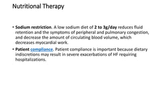 Nutritional Therapy
• Sodium restriction. A low sodium diet of 2 to 3g/day reduces fluid
retention and the symptoms of peripheral and pulmonary congestion,
and decrease the amount of circulating blood volume, which
decreases myocardial work.
• Patient compliance. Patient compliance is important because dietary
indiscretions may result in severe exacerbations of HF requiring
hospitalizations.
 
