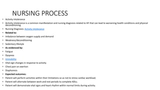 NURSING PROCESS
• Activity Intolerance
• Activity intolerance is a common manifestation and nursing diagnosis related to HF that can lead to worsening health conditions and physical
deconditioning.
• Nursing Diagnosis: Activity Intolerance
• Related to:
• Imbalance between oxygen supply and demand
• Weakness/deconditioning
• Sedentary lifestyle
• As evidenced by:
• Fatigue
• Dyspnea
• Immobility
• Vital sign changes in response to activity
• Chest pain on exertion
• Diaphoresis
• Expected outcomes:
• Patient will perform activities within their limitations so as not to stress cardiac workload.
• Patient will alternate between work and rest periods to complete ADLs.
• Patient will demonstrate vital signs and heart rhythm within normal limits during activity.
 