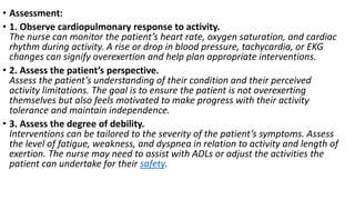 • Assessment:
• 1. Observe cardiopulmonary response to activity.
The nurse can monitor the patient’s heart rate, oxygen saturation, and cardiac
rhythm during activity. A rise or drop in blood pressure, tachycardia, or EKG
changes can signify overexertion and help plan appropriate interventions.
• 2. Assess the patient’s perspective.
Assess the patient’s understanding of their condition and their perceived
activity limitations. The goal is to ensure the patient is not overexerting
themselves but also feels motivated to make progress with their activity
tolerance and maintain independence.
• 3. Assess the degree of debility.
Interventions can be tailored to the severity of the patient’s symptoms. Assess
the level of fatigue, weakness, and dyspnea in relation to activity and length of
exertion. The nurse may need to assist with ADLs or adjust the activities the
patient can undertake for their safety.
 