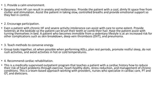 • 1. Provide a calm environment.
• Dyspnea from HF can result in anxiety and restlessness. Provide the patient with a cool, dimly lit space free from
clutter and stimulation. Assist the patient in taking slow, controlled breaths and provide emotional support so
they feel in control.
• 2. Encourage participation.
• Even a patient with chronic HF and severe activity intolerance can assist with care to some extent. Provide
toiletries at the bedside so the patient can brush their teeth or comb their hair. Have the patient assist with
turning themselves in bed. A patient who becomes immobile from a sedentary lifestyle is at an increased risk for
other complications such as skin breakdown, deep vein thrombosis (DVT), and pneumonia.
• 3. Teach methods to conserve energy.
• Group tasks together, sit when possible when performing ADLs, plan rest periods, promote restful sleep, do not
rush activities, and avoid activities in hot or cold temperatures.
• 4. Recommend cardiac rehabilitation.
• This is a medically supervised outpatient program that teaches a patient with a cardiac history how to reduce
their risk of heart problems through exercise, heart-healthy diets, stress reduction, and management of chronic
conditions. This is a team-based approach working with providers, nurses who specialize in cardiac care, PT and
OT, and dieticians.
 
