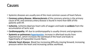 Causes
• Systemic diseases are usually one of the most common causes of heart failure.
• Coronary artery disease. Atherosclerosis of the coronary arteries is the primary
cause of HF, and coronary artery disease is found in more than 60% of the
patients with HF.
• Ischemia. Ischemia deprives heart cells of oxygen and leads to acidosis from the
accumulation of lactic acid.
• Cardiomyopathy. HF due to cardiomyopathy is usually chronic and progressive.
• Systemic or pulmonary hypertension. Increase in afterload results from
hypertension, which increases the workload of the heart and leads to
hypertrophy of myocardial muscle fibers.
• Valvular heart disease. Blood has increasing difficulty moving forward, increasing
pressure within the heart and increasing cardiac workload.
 
