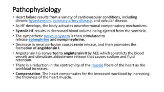 Pathophysiology
• Heart failure results from a variety of cardiovascular conditions, including
chronic hypertension, coronary artery disease, and valvular disease.
• As HF develops, the body activates neurohormonal compensatory mechanisms.
• Systolic HF results in decreased blood volume being ejected from the ventricle.
• The sympathetic nervous system is then stimulated to
release epinephrine and norepinephrine.
• Decrease in renal perfusion causes renin release, and then promotes the
formation of angiotensin I.
• Angiotensin I is converted to angiotensin II by ACE which constricts the blood
vessels and stimulates aldosterone release that causes sodium and fluid
retention.
• There is a reduction in the contractility of the muscle fibers of the heart as the
workload increases.
• Compensation. The heart compensates for the increased workload by increasing
the thickness of the heart muscle.
 