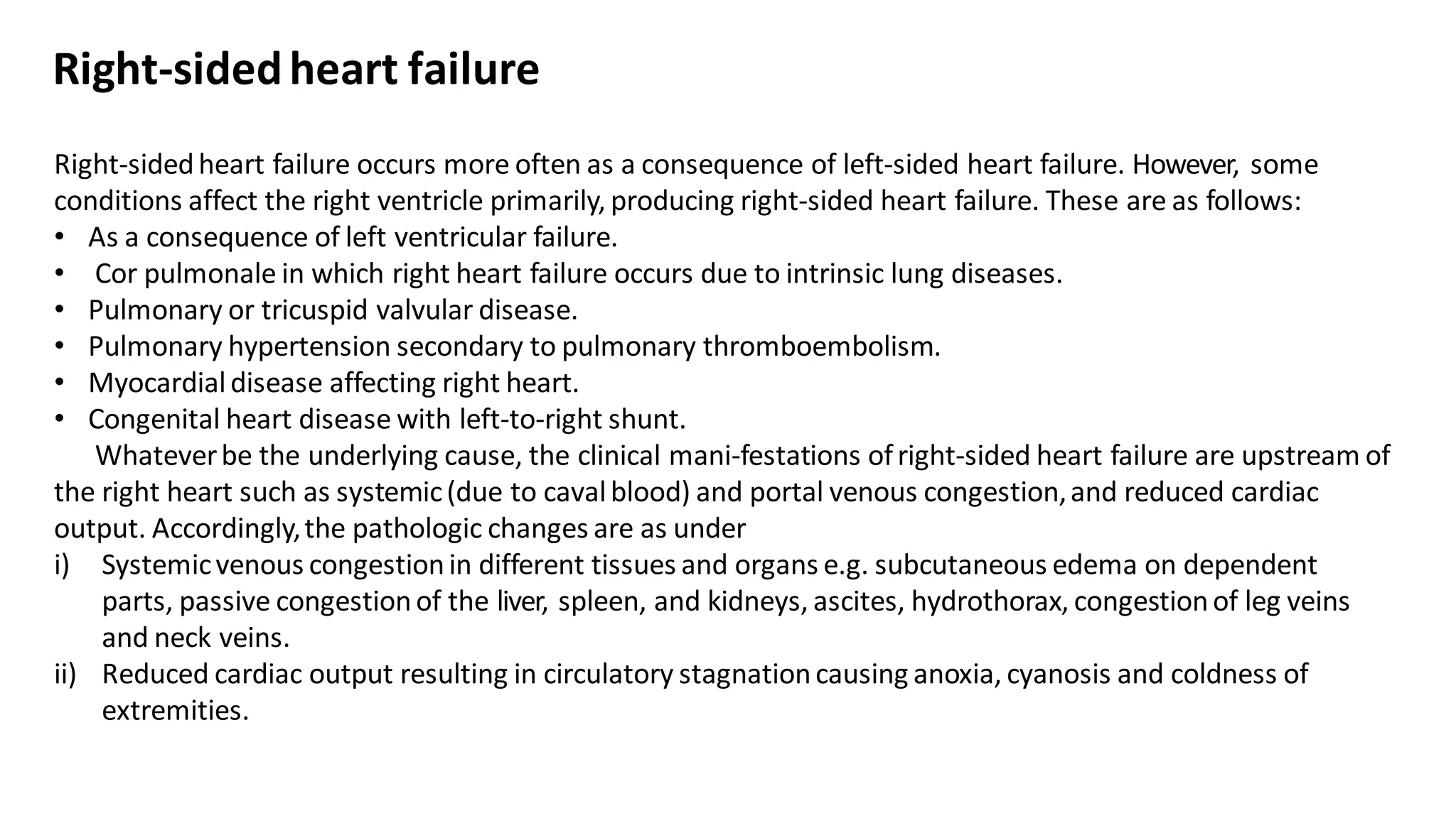 Right-sidedheart failure occurs more often as a consequence of left-sided heart failure. However, some
conditions affect the right ventricle primarily, producing right-sided heart failure. These are as follows:
• As a consequence of left ventricular failure.
• Cor pulmonale in which right heart failure occurs due to intrinsic lung diseases.
• Pulmonary or tricuspid valvular disease.
• Pulmonary hypertension secondary to pulmonary thromboembolism.
• Myocardialdisease affecting right heart.
• Congenital heart disease with left-to-right shunt.
Whateverbe the underlying cause, the clinical mani-festations ofright-sided heart failure are upstream of
the right heart such as systemic(due to cavalblood) and portal venous congestion,and reduced cardiac
output. Accordingly,the pathologic changes are as under
i) Systemicvenous congestionin different tissues and organs e.g. subcutaneous edema on dependent
parts, passive congestionof the liver, spleen, and kidneys, ascites, hydrothorax, congestionof leg veins
and neck veins.
ii) Reduced cardiac output resulting in circulatory stagnationcausing anoxia, cyanosis and coldness of
extremities.
Right-sidedheart failure
 