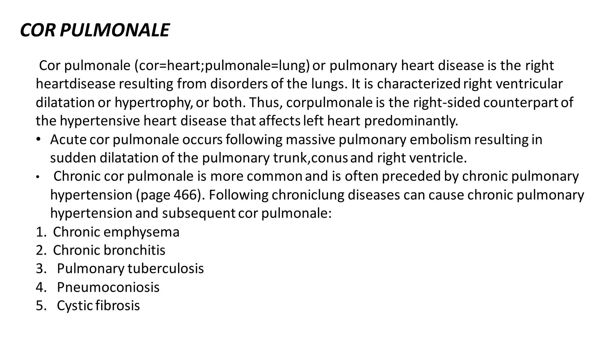 Cor pulmonale (cor=heart;pulmonale=lung)or pulmonary heart disease is the right
heartdisease resulting from disorders of the lungs. It is characterizedright ventricular
dilatation or hypertrophy,or both. Thus, corpulmonale is the right-sided counterpartof
the hypertensive heart disease that affectsleft heart predominantly.
• Acute cor pulmonale occurs following massive pulmonary embolism resulting in
sudden dilatation of the pulmonary trunk,conusand right ventricle.
• Chronic cor pulmonale is more commonand is often preceded by chronic pulmonary
hypertension (page 466). Following chroniclung diseases can cause chronic pulmonary
hypertension and subsequentcor pulmonale:
1. Chronic emphysema
2. Chronic bronchitis
3. Pulmonary tuberculosis
4. Pneumoconiosis
5. Cysticfibrosis
COR PULMONALE
 