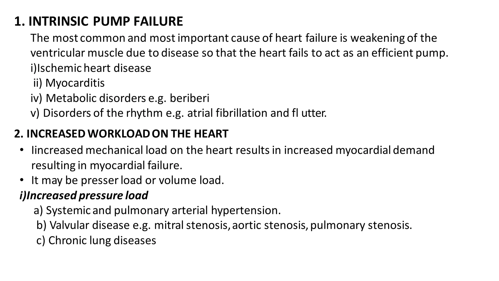 1. INTRINSIC PUMP FAILURE
The mostcommon and most important cause of heart failure is weakening of the
ventricular muscle due to disease so that the heart fails to act as an efficient pump.
i)Ischemicheart disease
ii) Myocarditis
iv) Metabolic disorders e.g. beriberi
v) Disorders of the rhythm e.g. atrial fibrillation and fl utter.
2. INCREASED WORKLOADON THE HEART
• Iincreased mechanical load on the heart results in increased myocardialdemand
resulting in myocardial failure.
• It may be presser load or volume load.
i)Increased pressure load
a) Systemicand pulmonary arterial hypertension.
b) Valvular disease e.g. mitral stenosis,aortic stenosis,pulmonary stenosis.
c) Chronic lung diseases
 