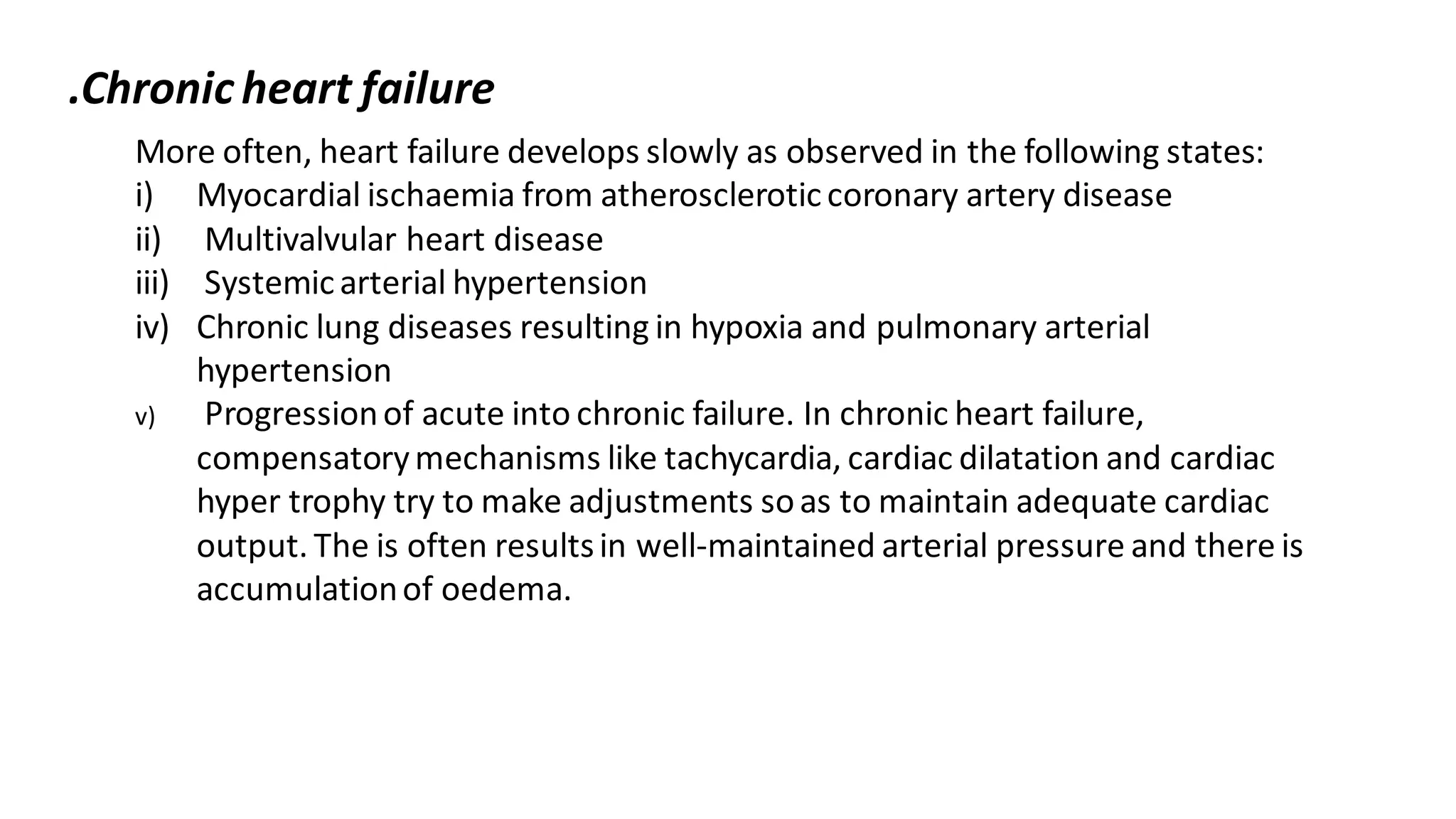 More often, heart failure develops slowly as observed in the following states:
i) Myocardial ischaemia from atheroscleroticcoronary artery disease
ii) Multivalvular heart disease
iii) Systemicarterial hypertension
iv) Chronic lung diseases resulting in hypoxia and pulmonary arterial
hypertension
v) Progressionof acute into chronic failure. In chronic heart failure,
compensatorymechanisms like tachycardia, cardiac dilatation and cardiac
hyper trophy try to make adjustments soas to maintain adequate cardiac
output. The is often resultsin well-maintained arterial pressure and there is
accumulationof oedema.
.Chronic heart failure
 