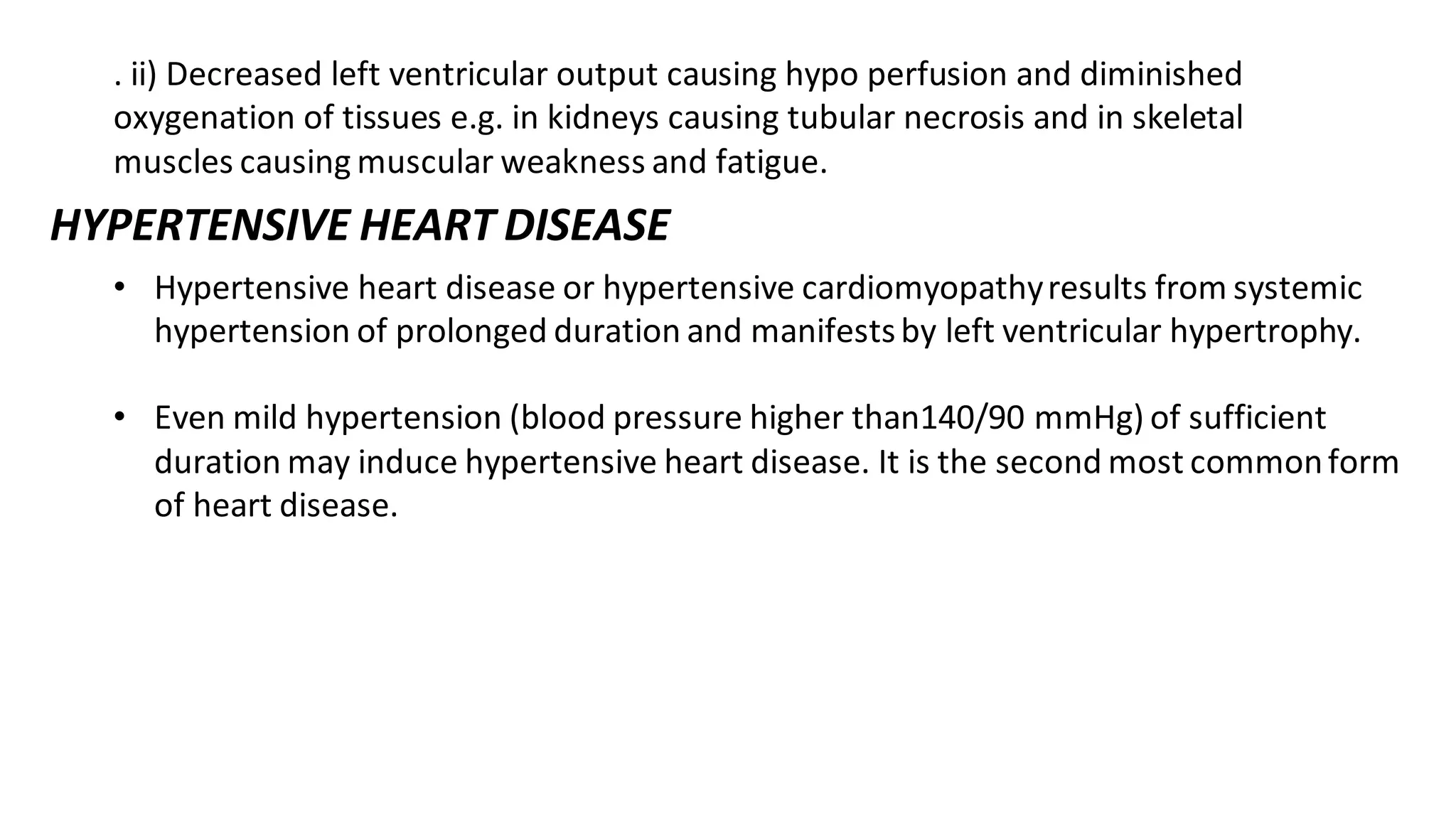 . ii) Decreased left ventricular output causing hypo perfusion and diminished
oxygenation of tissues e.g. in kidneys causing tubular necrosis and in skeletal
muscles causing muscular weakness and fatigue.
HYPERTENSIVE HEART DISEASE
• Hypertensive heart disease or hypertensive cardiomyopathyresults from systemic
hypertension of prolonged duration and manifestsby left ventricular hypertrophy.
• Even mild hypertension (blood pressure higher than140/90 mmHg) of sufficient
duration may induce hypertensive heart disease. It is the second most commonform
of heart disease.
 