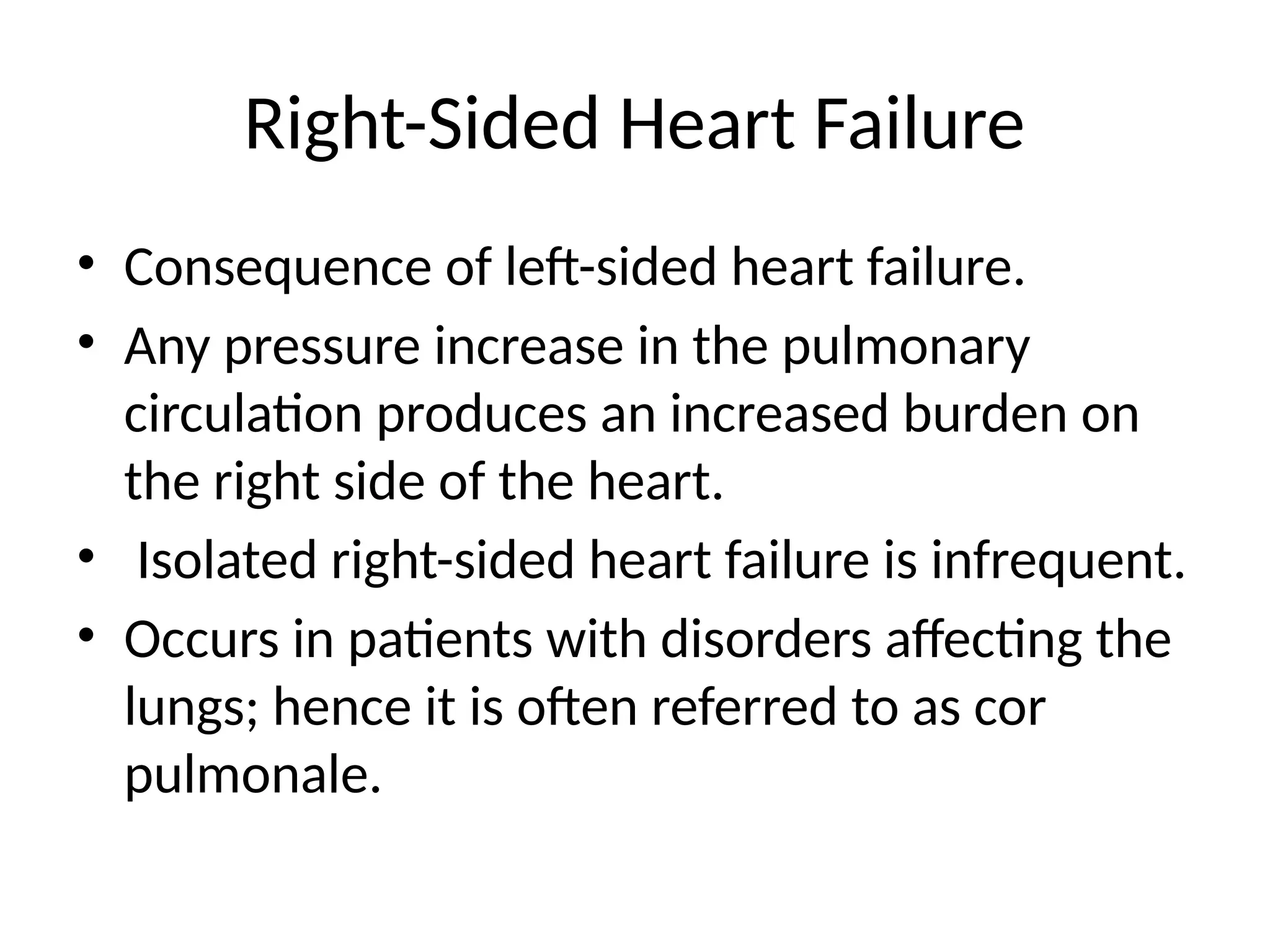 Right-Sided Heart Failure
• Consequence of left-sided heart failure.
• Any pressure increase in the pulmonary
circulation produces an increased burden on
the right side of the heart.
• Isolated right-sided heart failure is infrequent.
• Occurs in patients with disorders affecting the
lungs; hence it is often referred to as cor
pulmonale.
 