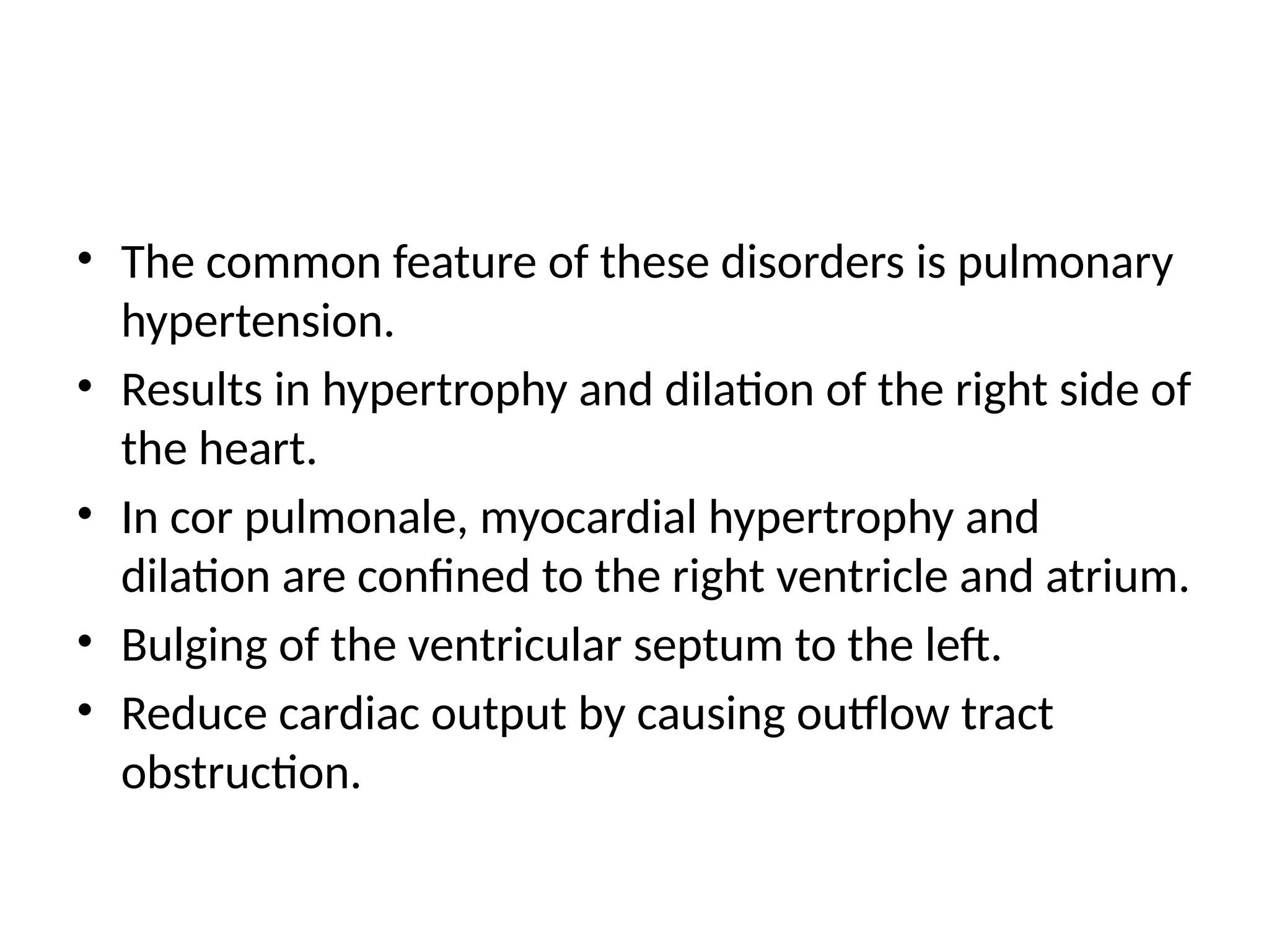 • The common feature of these disorders is pulmonary
hypertension.
• Results in hypertrophy and dilation of the right side of
the heart.
• In cor pulmonale, myocardial hypertrophy and
dilation are confined to the right ventricle and atrium.
• Bulging of the ventricular septum to the left.
• Reduce cardiac output by causing outflow tract
obstruction.
 