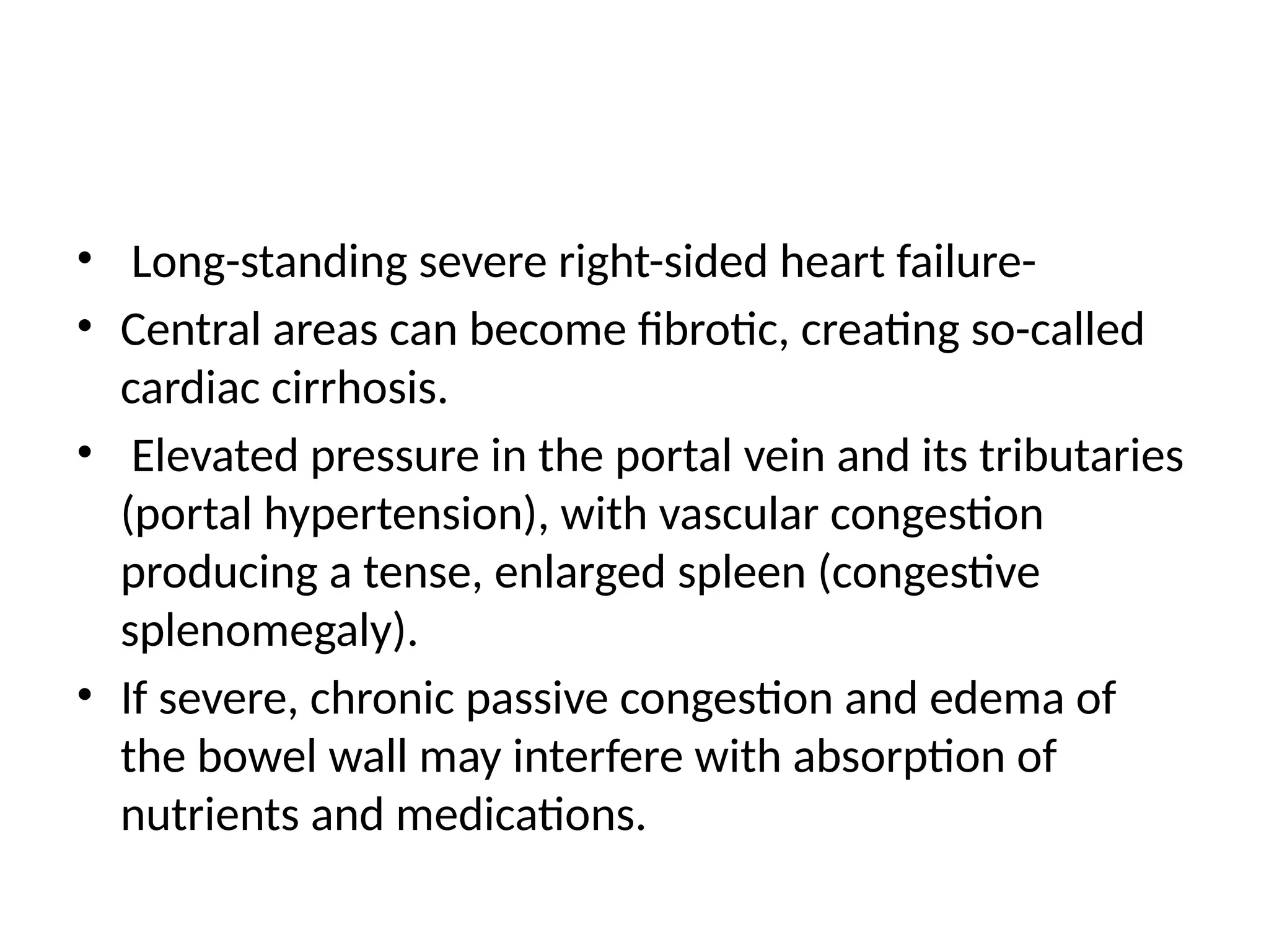 • Long-standing severe right-sided heart failure-
• Central areas can become fibrotic, creating so-called
cardiac cirrhosis.
• Elevated pressure in the portal vein and its tributaries
(portal hypertension), with vascular congestion
producing a tense, enlarged spleen (congestive
splenomegaly).
• If severe, chronic passive congestion and edema of
the bowel wall may interfere with absorption of
nutrients and medications.
 