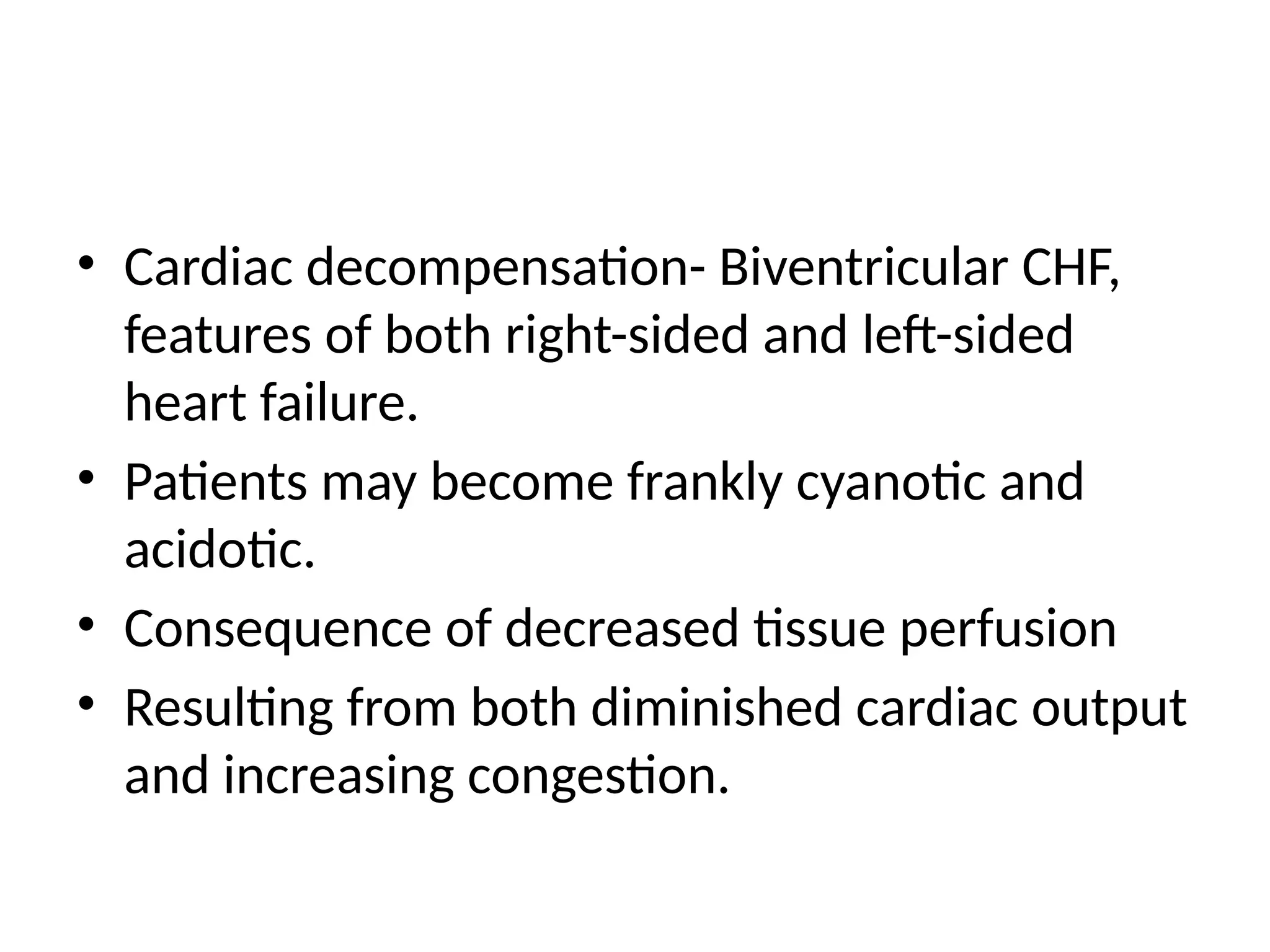 • Cardiac decompensation- Biventricular CHF,
features of both right-sided and left-sided
heart failure.
• Patients may become frankly cyanotic and
acidotic.
• Consequence of decreased tissue perfusion
• Resulting from both diminished cardiac output
and increasing congestion.
 