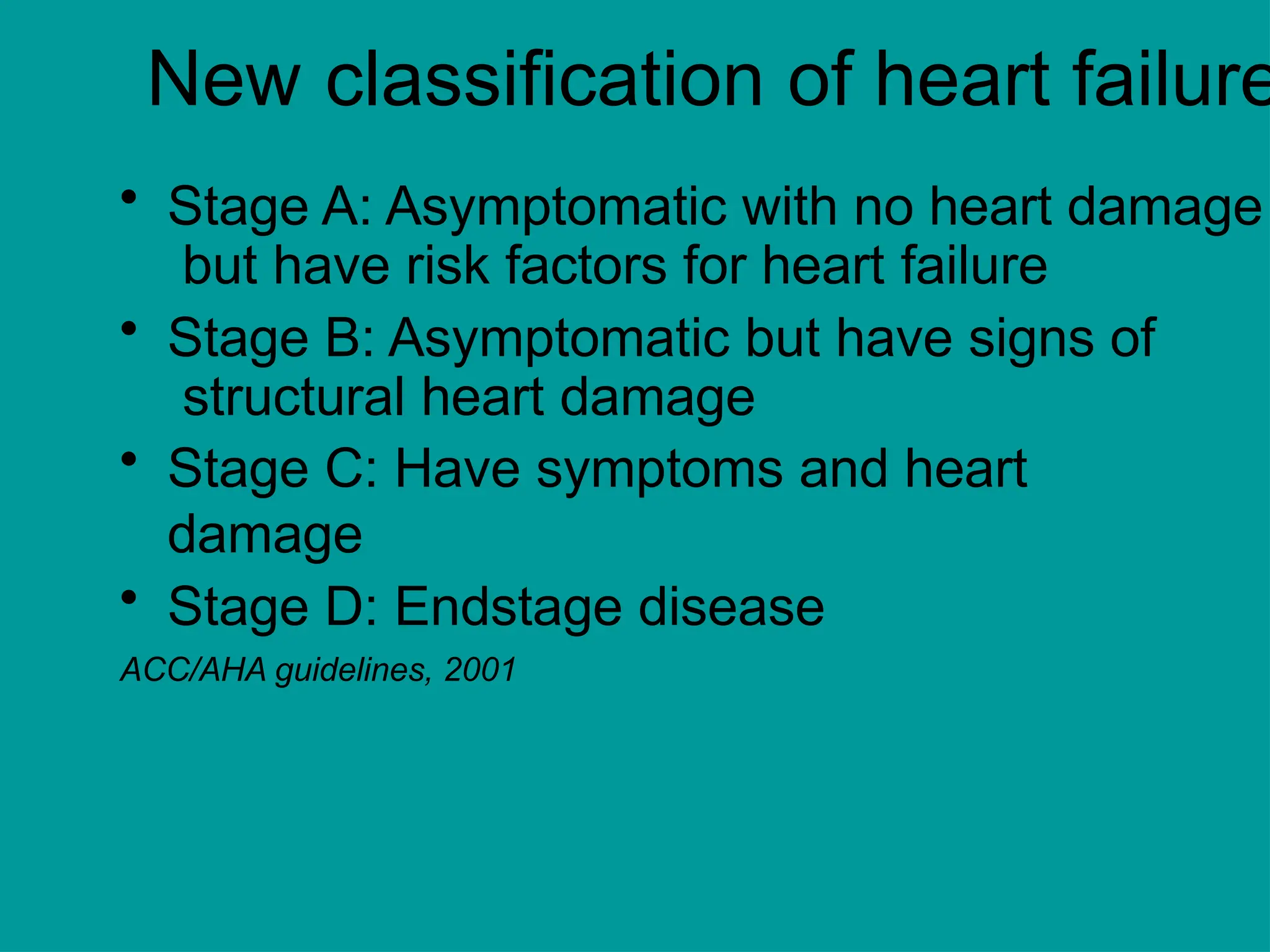New classification of heart failure
• Stage A: Asymptomatic with no heart damage
but have risk factors for heart failure
• Stage B: Asymptomatic but have signs of
structural heart damage
• Stage C: Have symptoms and heart
damage
• Stage D: Endstage disease
ACC/AHA guidelines, 2001
 