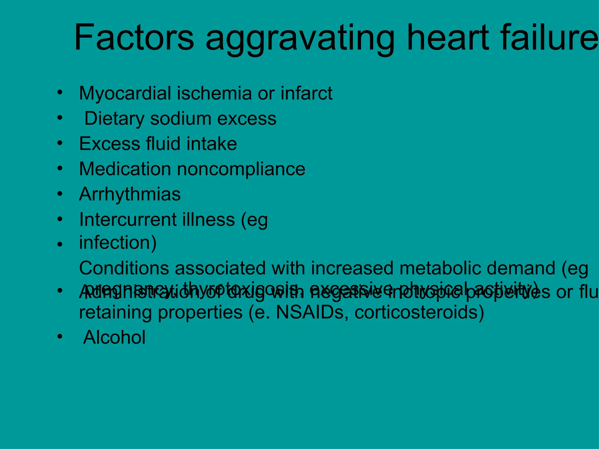 Factors aggravating heart failure
•
•
•
•
•
•
•
Myocardial ischemia or infarct
Dietary sodium excess
Excess fluid intake
Medication noncompliance
Arrhythmias
Intercurrent illness (eg
infection)
Conditions associated with increased metabolic demand (eg
pregnancy, thyrotoxicosis, excessive physical activity)
• Administration of drug with negative inotropic properties or flu
•
retaining properties (e. NSAIDs, corticosteroids)
Alcohol
 