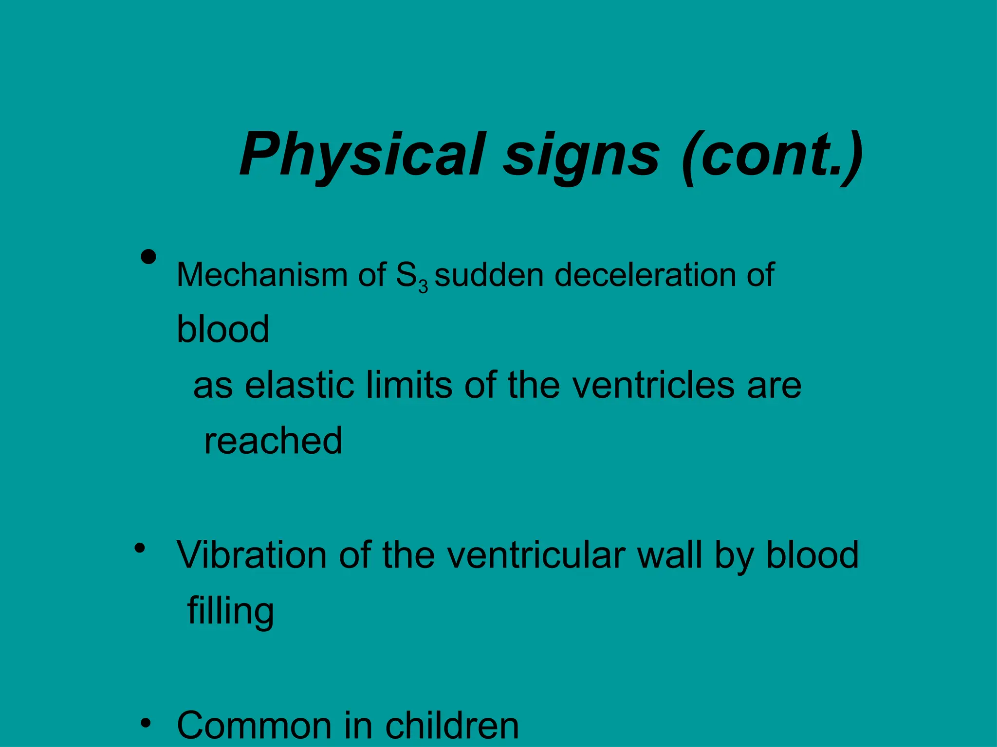 Physical signs (cont.)
• Mechanism of S3 sudden deceleration of
blood
as elastic limits of the ventricles are
reached
• Vibration of the ventricular wall by blood
filling
• Common in children
 