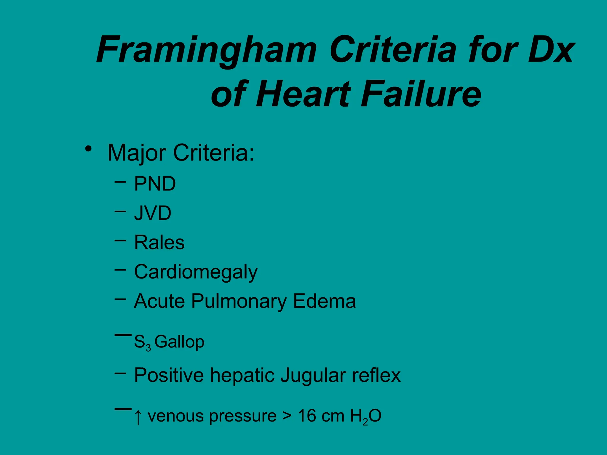 Framingham Criteria for Dx
of Heart Failure
• Major Criteria:
– PND
– JVD
– Rales
– Cardiomegaly
– Acute Pulmonary Edema
–S3 Gallop
– Positive hepatic Jugular reflex
–↑ venous pressure > 16 cm H2O
 