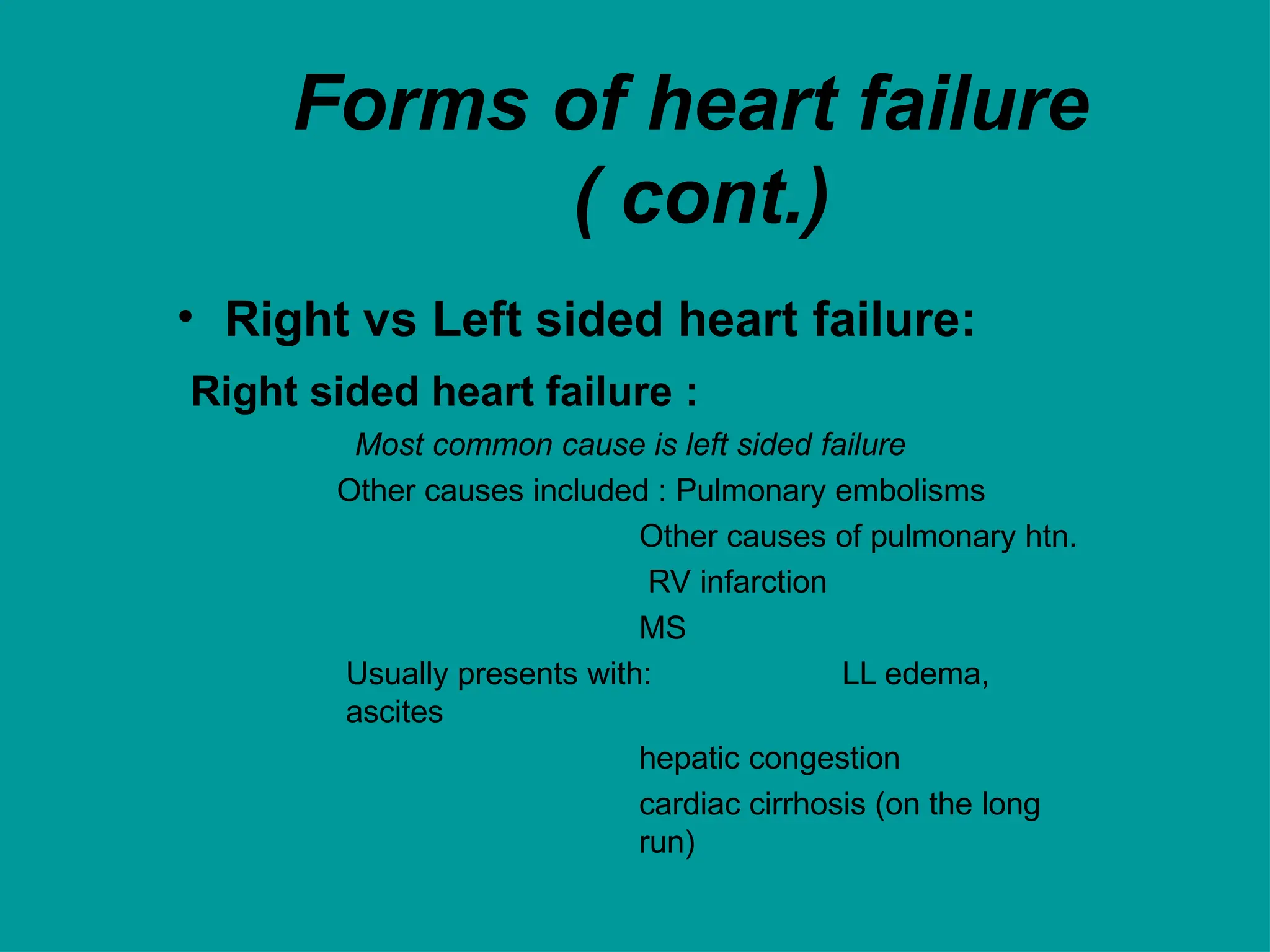Forms of heart failure
( cont.)
• Right vs Left sided heart failure:
Right sided heart failure :
Most common cause is left sided failure
Other causes included : Pulmonary embolisms
Other causes of pulmonary htn.
RV infarction
MS
Usually presents with: LL edema,
ascites
hepatic congestion
cardiac cirrhosis (on the long
run)
 
