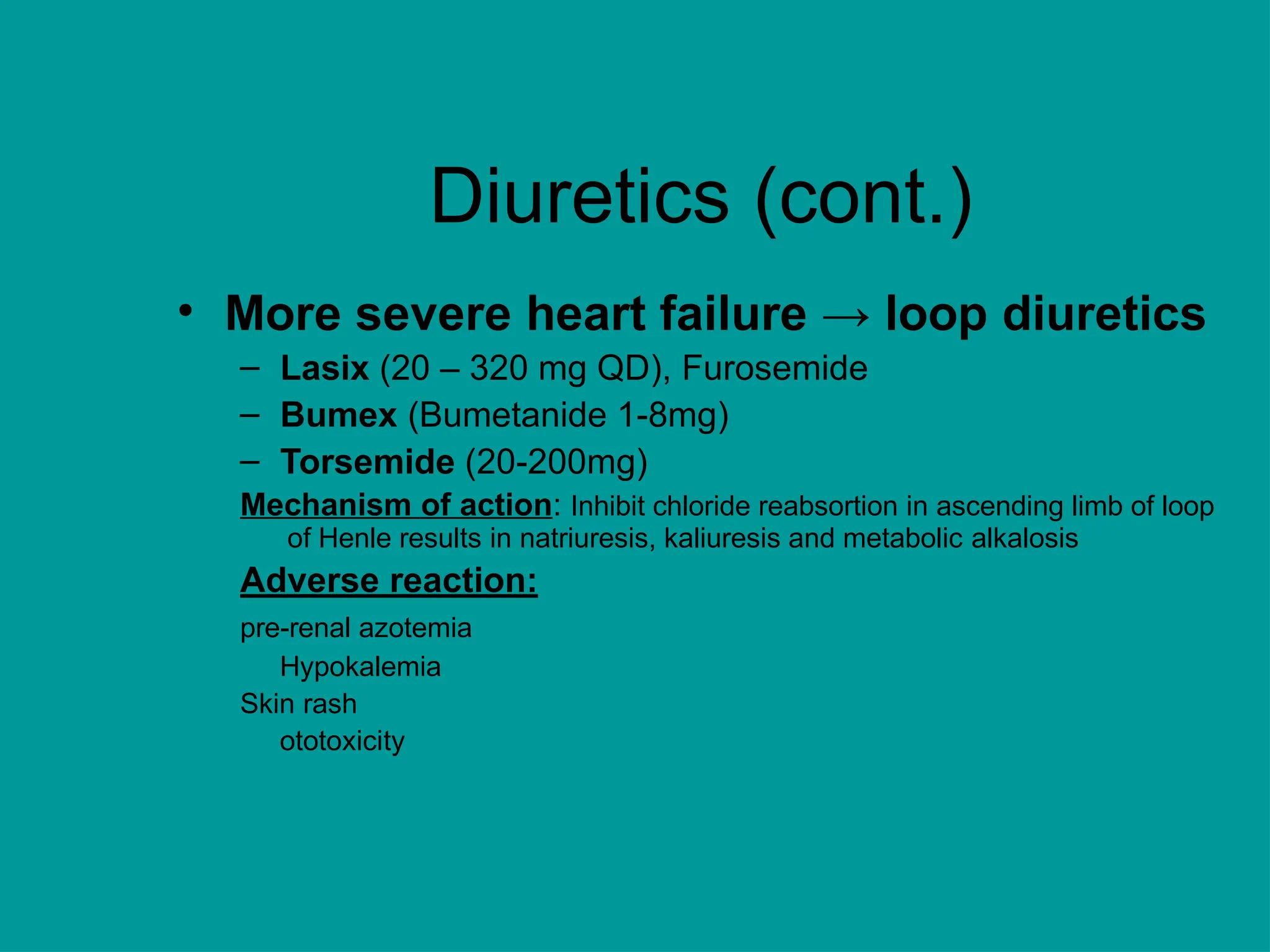 Diuretics (cont.)
• More severe heart failure → loop diuretics
– Lasix (20 – 320 mg QD), Furosemide
– Bumex (Bumetanide 1-8mg)
– Torsemide (20-200mg)
Mechanism of action: Inhibit chloride reabsortion in ascending limb of loop
of Henle results in natriuresis, kaliuresis and metabolic alkalosis
Adverse reaction:
pre-renal azotemia
Hypokalemia
Skin rash
ototoxicity
 