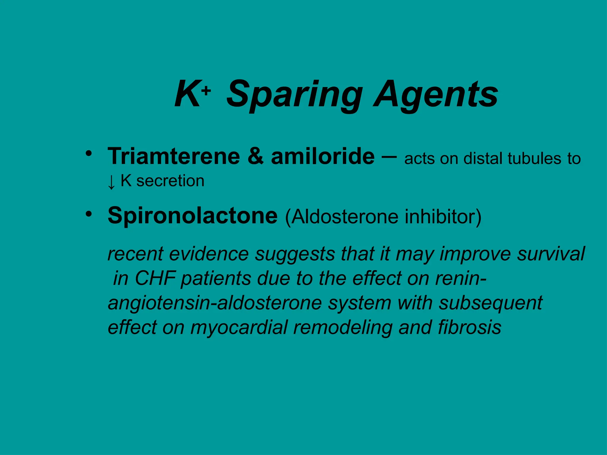 K+ Sparing Agents
• Triamterene & amiloride – acts on distal tubules to
↓ K secretion
• Spironolactone (Aldosterone inhibitor)
recent evidence suggests that it may improve survival
in CHF patients due to the effect on renin-
angiotensin-aldosterone system with subsequent
effect on myocardial remodeling and fibrosis
 
