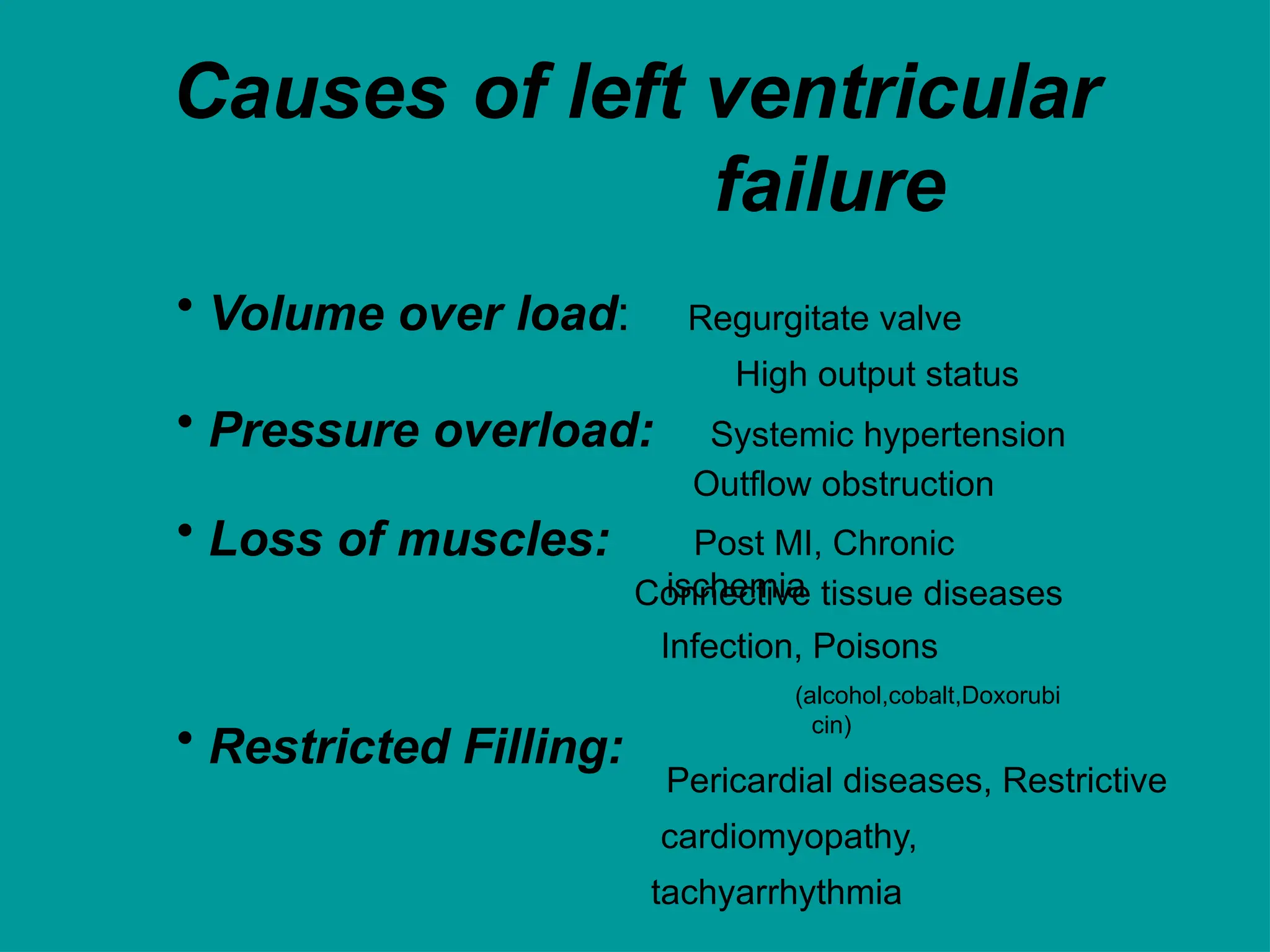 Causes of left ventricular
failure
• Volume over load:
• Pressure overload:
• Loss of muscles:
Regurgitate valve
High output status
Systemic hypertension
Outflow obstruction
Post MI, Chronic
ischemia
• Restricted Filling:
Connective tissue diseases
Infection, Poisons
(alcohol,cobalt,Doxorubi
cin)
Pericardial diseases, Restrictive
cardiomyopathy,
tachyarrhythmia
 
