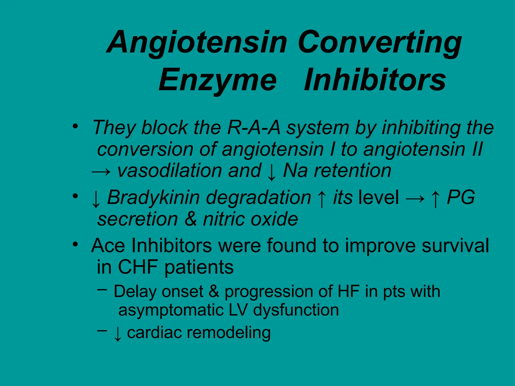 Angiotensin Converting
Enzyme Inhibitors
• They block the R-A-A system by inhibiting the
conversion of angiotensin I to angiotensin II
→ vasodilation and ↓ Na retention
• ↓ Bradykinin degradation ↑ its level → ↑ PG
secretion & nitric oxide
• Ace Inhibitors were found to improve survival
in CHF patients
– Delay onset & progression of HF in pts with
asymptomatic LV dysfunction
– ↓ cardiac remodeling
 