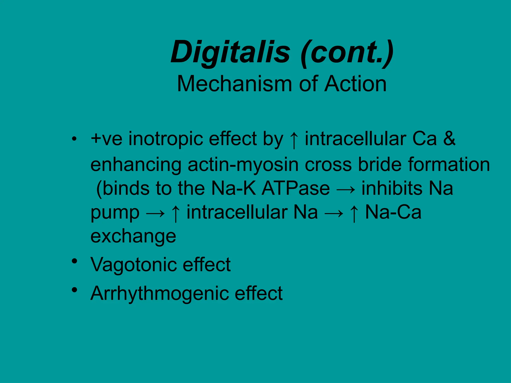 Digitalis (cont.)
Mechanism of Action
• +ve inotropic effect by ↑ intracellular Ca &
enhancing actin-myosin cross bride formation
(binds to the Na-K ATPase → inhibits Na
pump → ↑ intracellular Na → ↑ Na-Ca
exchange
• Vagotonic effect
• Arrhythmogenic effect
 