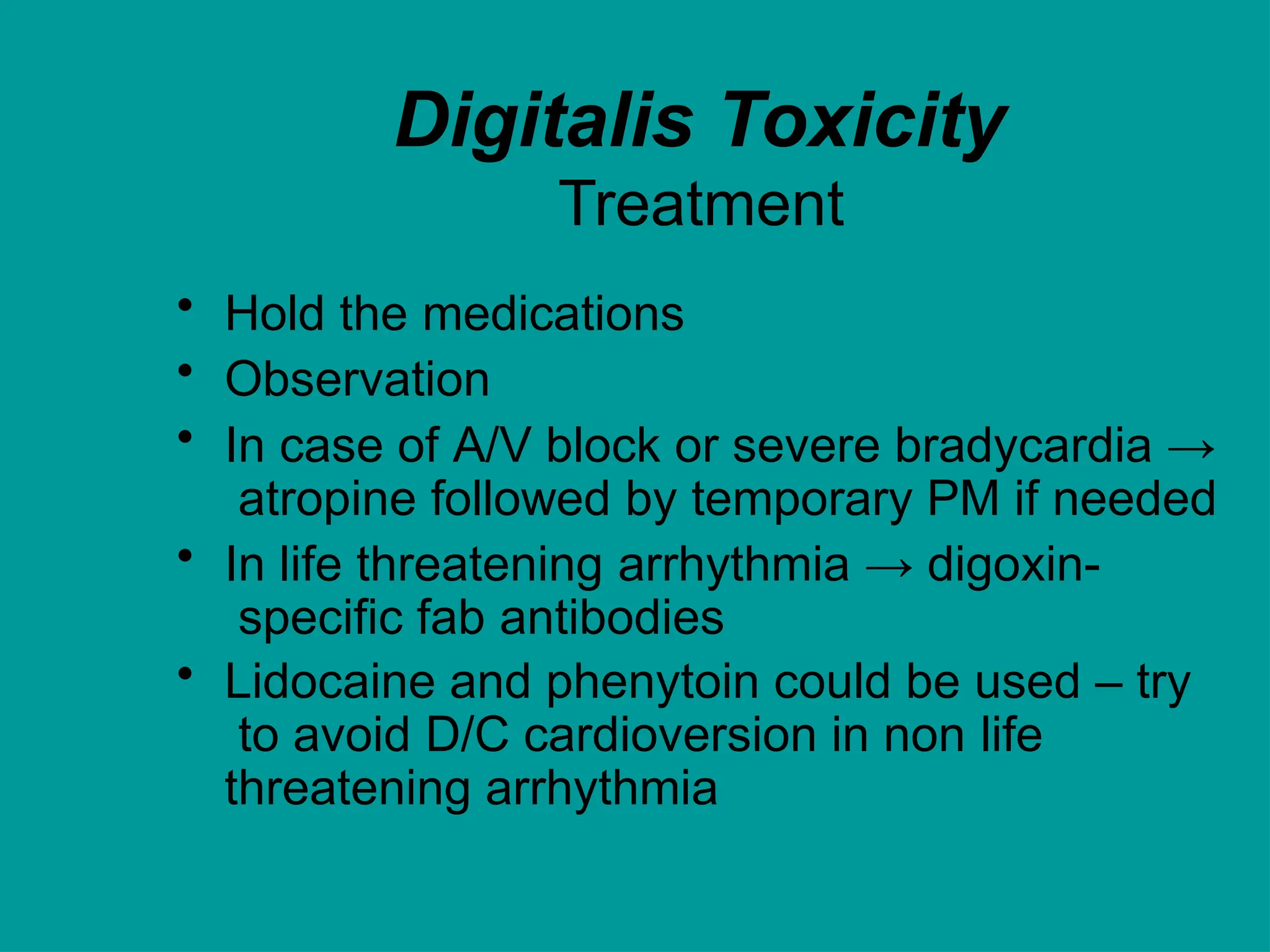 Digitalis Toxicity
Treatment
• Hold the medications
• Observation
• In case of A/V block or severe bradycardia →
atropine followed by temporary PM if needed
• In life threatening arrhythmia → digoxin-
specific fab antibodies
• Lidocaine and phenytoin could be used – try
to avoid D/C cardioversion in non life
threatening arrhythmia
 