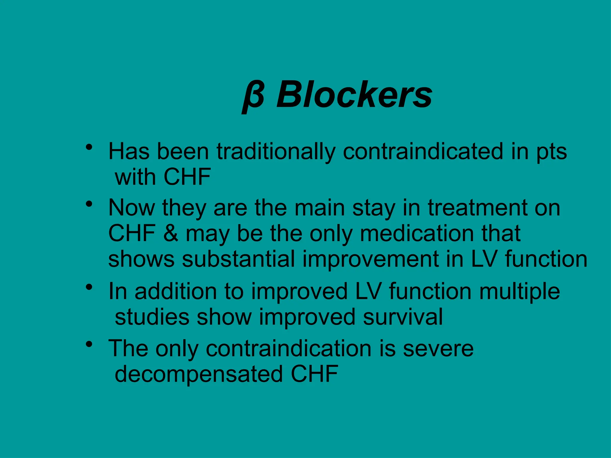 β Blockers
• Has been traditionally contraindicated in pts
with CHF
• Now they are the main stay in treatment on
CHF & may be the only medication that
shows substantial improvement in LV function
• In addition to improved LV function multiple
studies show improved survival
• The only contraindication is severe
decompensated CHF
 