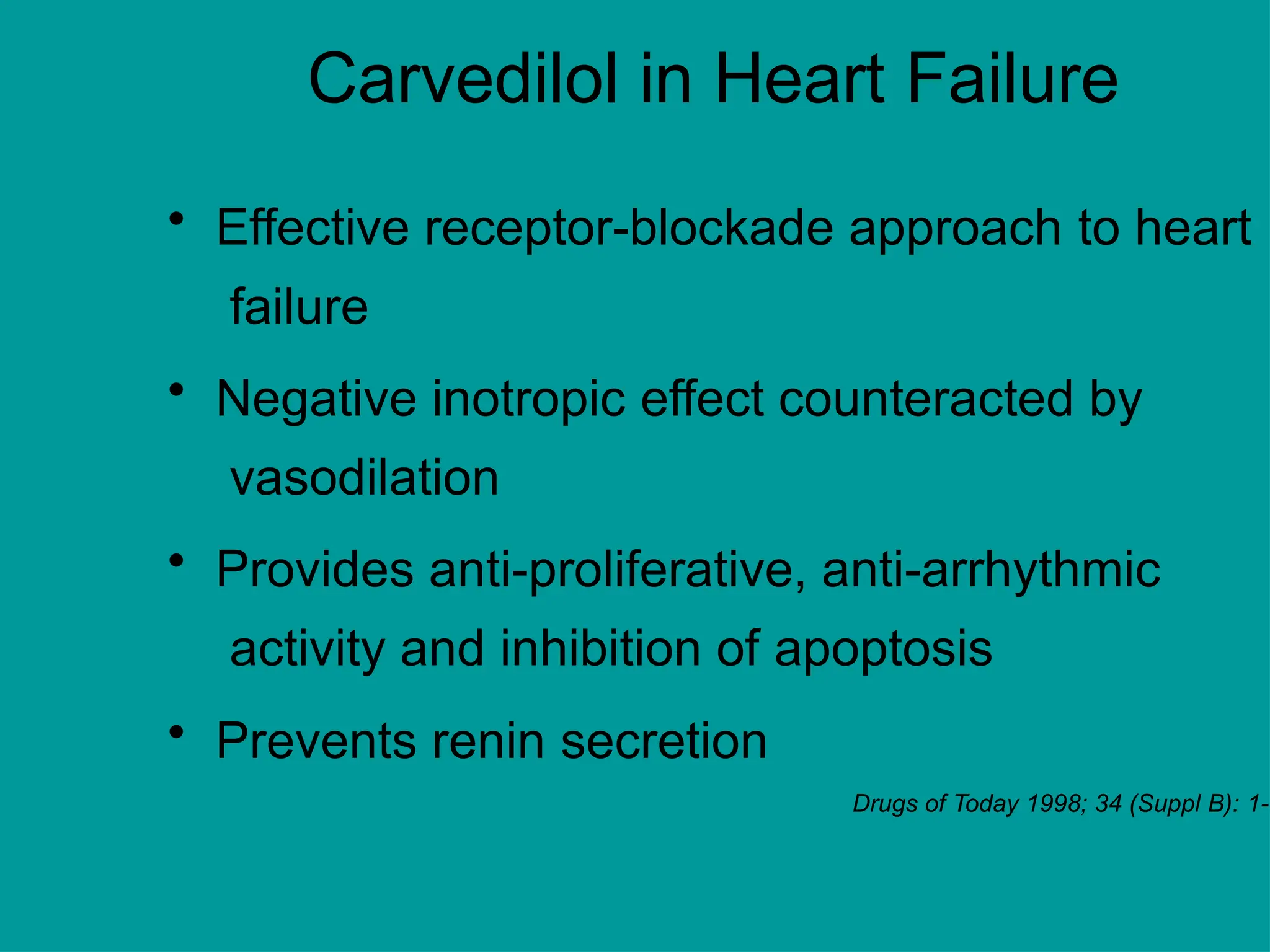 Carvedilol in Heart Failure
• Effective receptor-blockade approach to heart
failure
• Negative inotropic effect counteracted by
vasodilation
• Provides anti-proliferative, anti-arrhythmic
activity and inhibition of apoptosis
• Prevents renin secretion
Drugs of Today 1998; 34 (Suppl B): 1-
 