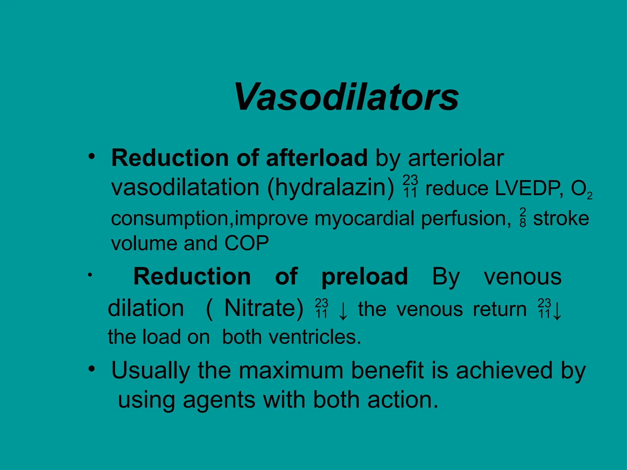 Vasodilators
• Reduction of afterload by arteriolar
vasodilatation (hydralazin)  reduce LVEDP, O2
consumption,improve myocardial perfusion,  stroke
volume and COP
• Reduction of preload By venous
dilation ( Nitrate)  ↓ the venous return ↓
the load on both ventricles.
• Usually the maximum benefit is achieved by
using agents with both action.
 