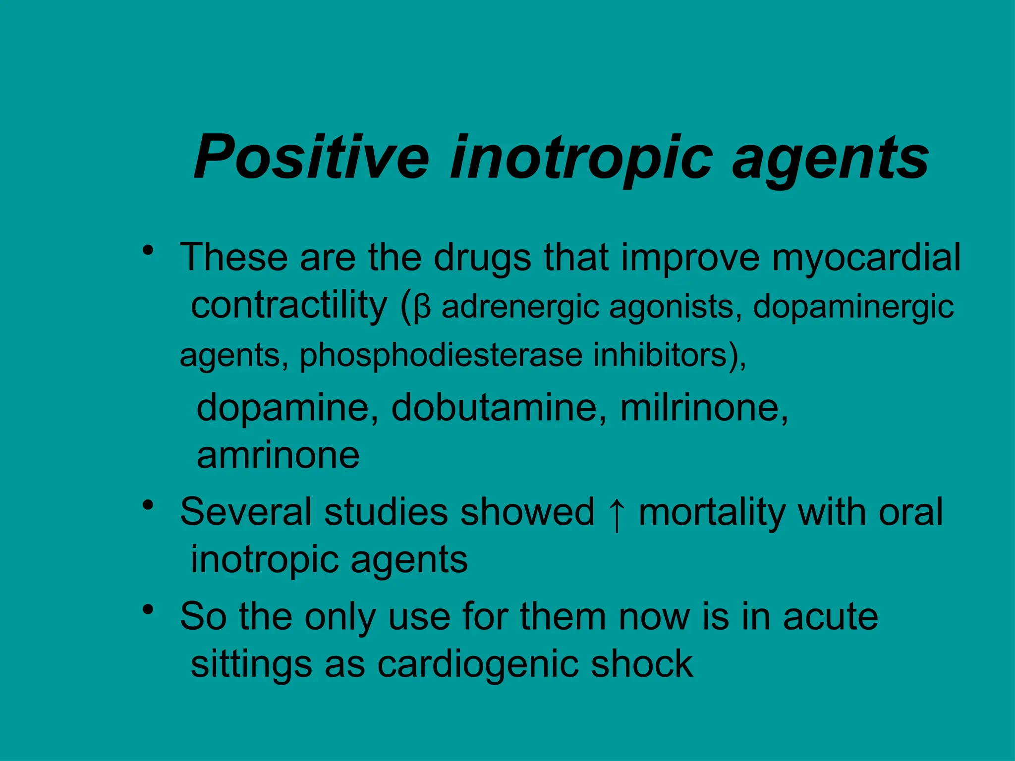 Positive inotropic agents
• These are the drugs that improve myocardial
contractility (β adrenergic agonists, dopaminergic
agents, phosphodiesterase inhibitors),
dopamine, dobutamine, milrinone,
amrinone
• Several studies showed ↑ mortality with oral
inotropic agents
• So the only use for them now is in acute
sittings as cardiogenic shock
 