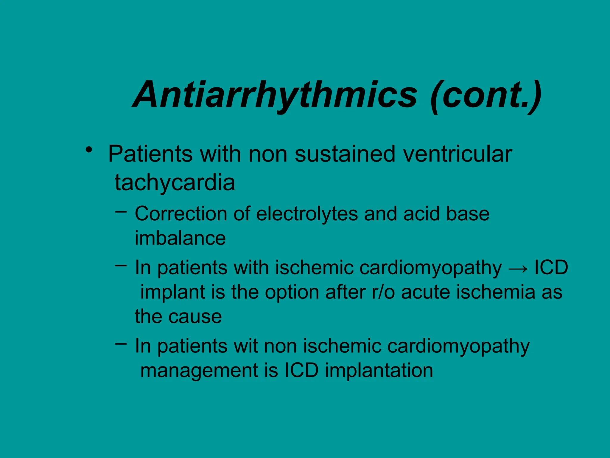 Antiarrhythmics (cont.)
• Patients with non sustained ventricular
tachycardia
– Correction of electrolytes and acid base
imbalance
– In patients with ischemic cardiomyopathy → ICD
implant is the option after r/o acute ischemia as
the cause
– In patients wit non ischemic cardiomyopathy
management is ICD implantation
 
