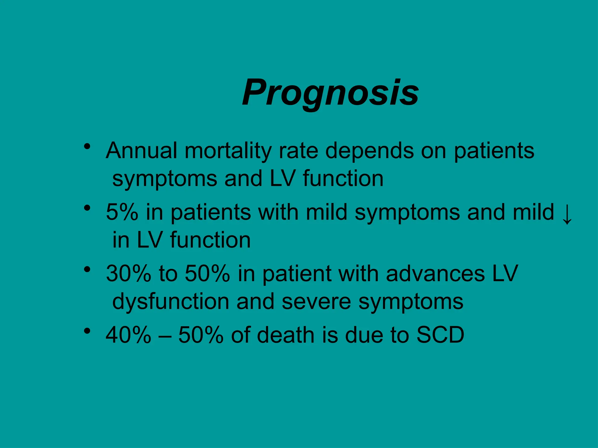 Prognosis
• Annual mortality rate depends on patients
symptoms and LV function
• 5% in patients with mild symptoms and mild ↓
in LV function
• 30% to 50% in patient with advances LV
dysfunction and severe symptoms
• 40% – 50% of death is due to SCD
 