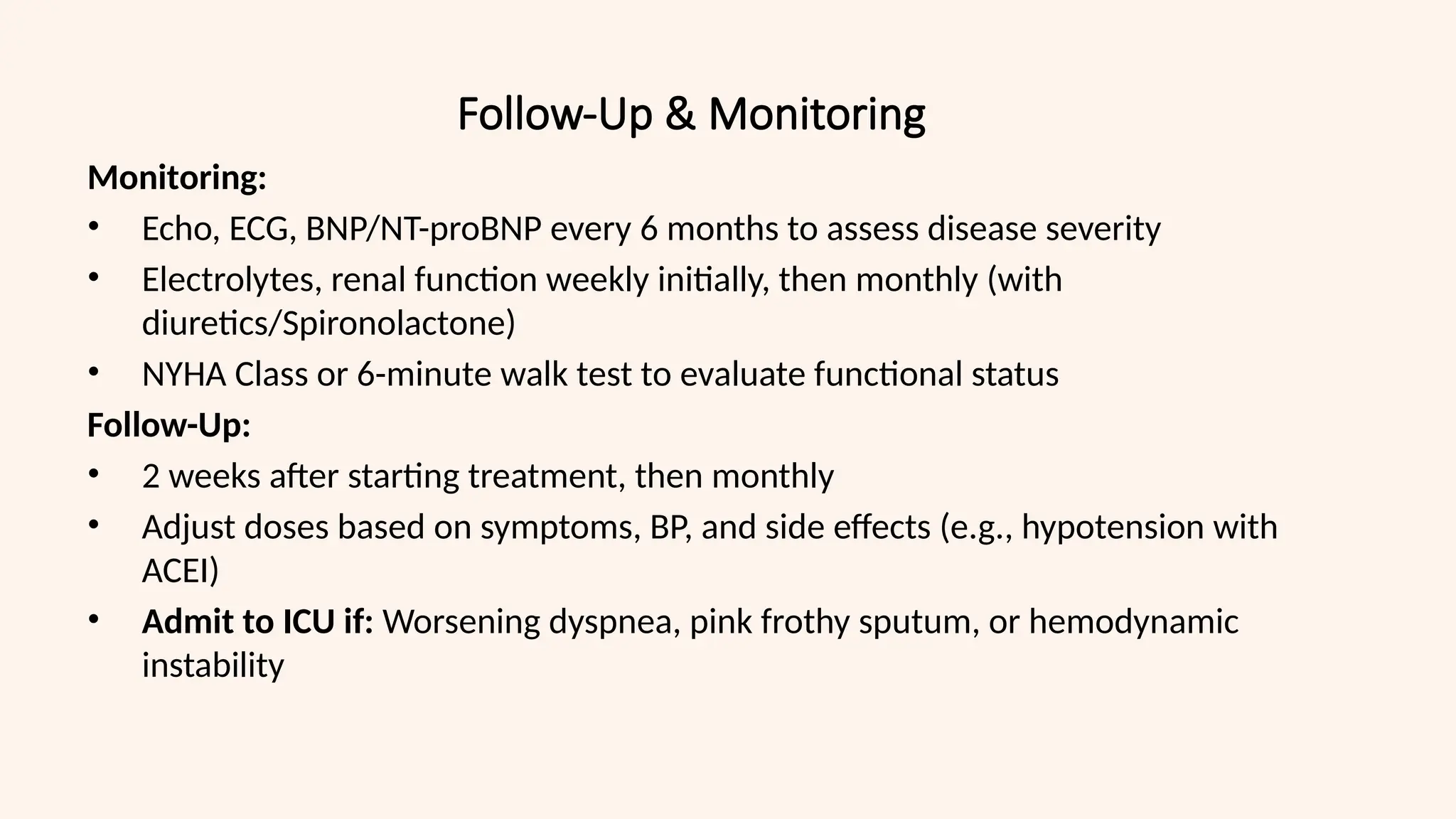 Follow-Up & Monitoring
Monitoring:
• Echo, ECG, BNP/NT-proBNP every 6 months to assess disease severity
• Electrolytes, renal function weekly initially, then monthly (with
diuretics/Spironolactone)
• NYHA Class or 6-minute walk test to evaluate functional status
Follow-Up:
• 2 weeks after starting treatment, then monthly
• Adjust doses based on symptoms, BP, and side effects (e.g., hypotension with
ACEI)
• Admit to ICU if: Worsening dyspnea, pink frothy sputum, or hemodynamic
instability
 