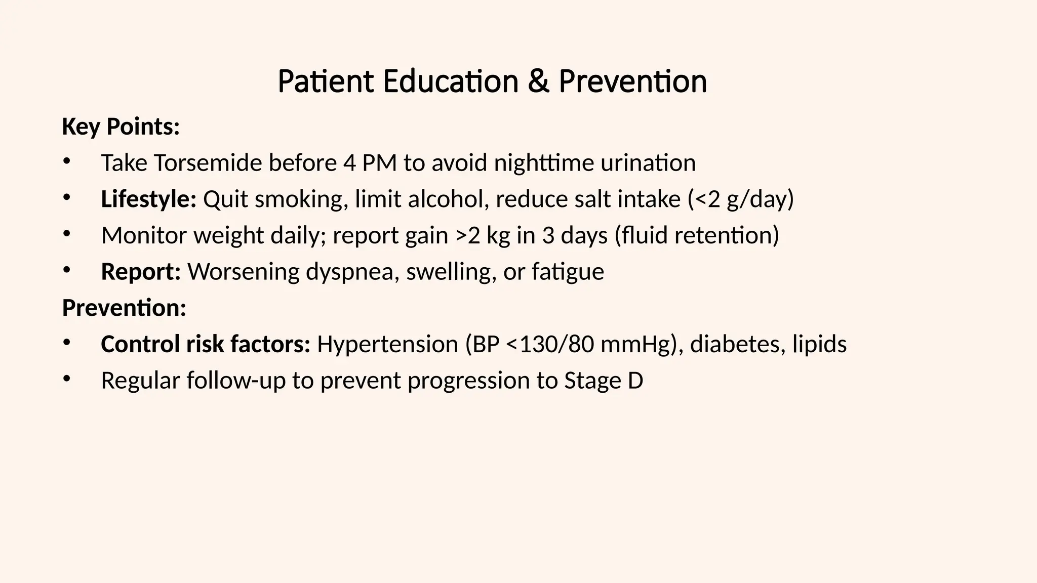 Patient Education & Prevention
Key Points:
• Take Torsemide before 4 PM to avoid nighttime urination
• Lifestyle: Quit smoking, limit alcohol, reduce salt intake (<2 g/day)
• Monitor weight daily; report gain >2 kg in 3 days (fluid retention)
• Report: Worsening dyspnea, swelling, or fatigue
Prevention:
• Control risk factors: Hypertension (BP <130/80 mmHg), diabetes, lipids
• Regular follow-up to prevent progression to Stage D
 