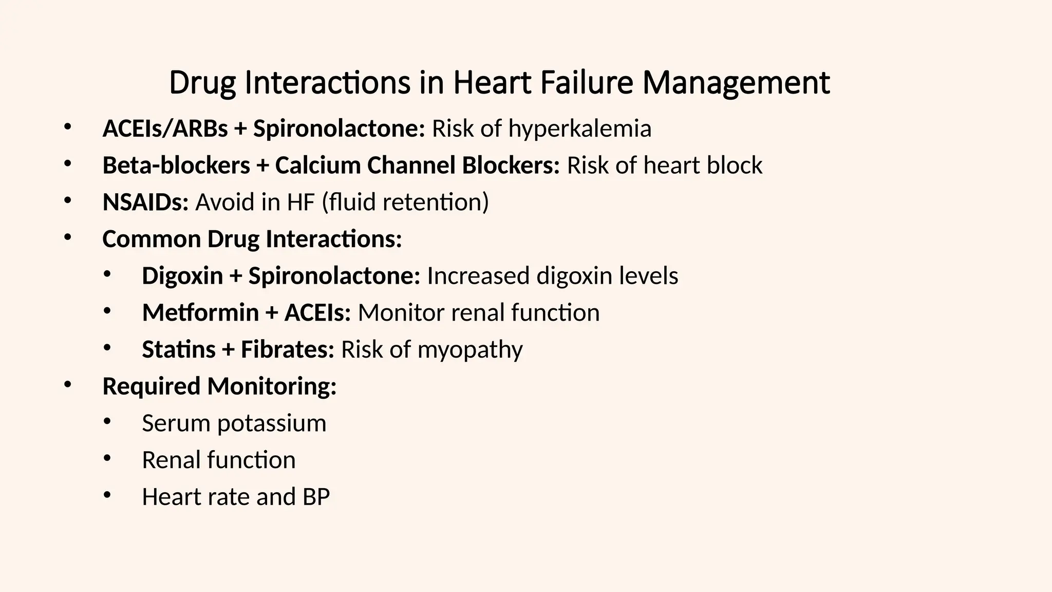 Drug Interactions in Heart Failure Management
• ACEIs/ARBs + Spironolactone: Risk of hyperkalemia
• Beta-blockers + Calcium Channel Blockers: Risk of heart block
• NSAIDs: Avoid in HF (fluid retention)
• Common Drug Interactions:
• Digoxin + Spironolactone: Increased digoxin levels
• Metformin + ACEIs: Monitor renal function
• Statins + Fibrates: Risk of myopathy
• Required Monitoring:
• Serum potassium
• Renal function
• Heart rate and BP
 