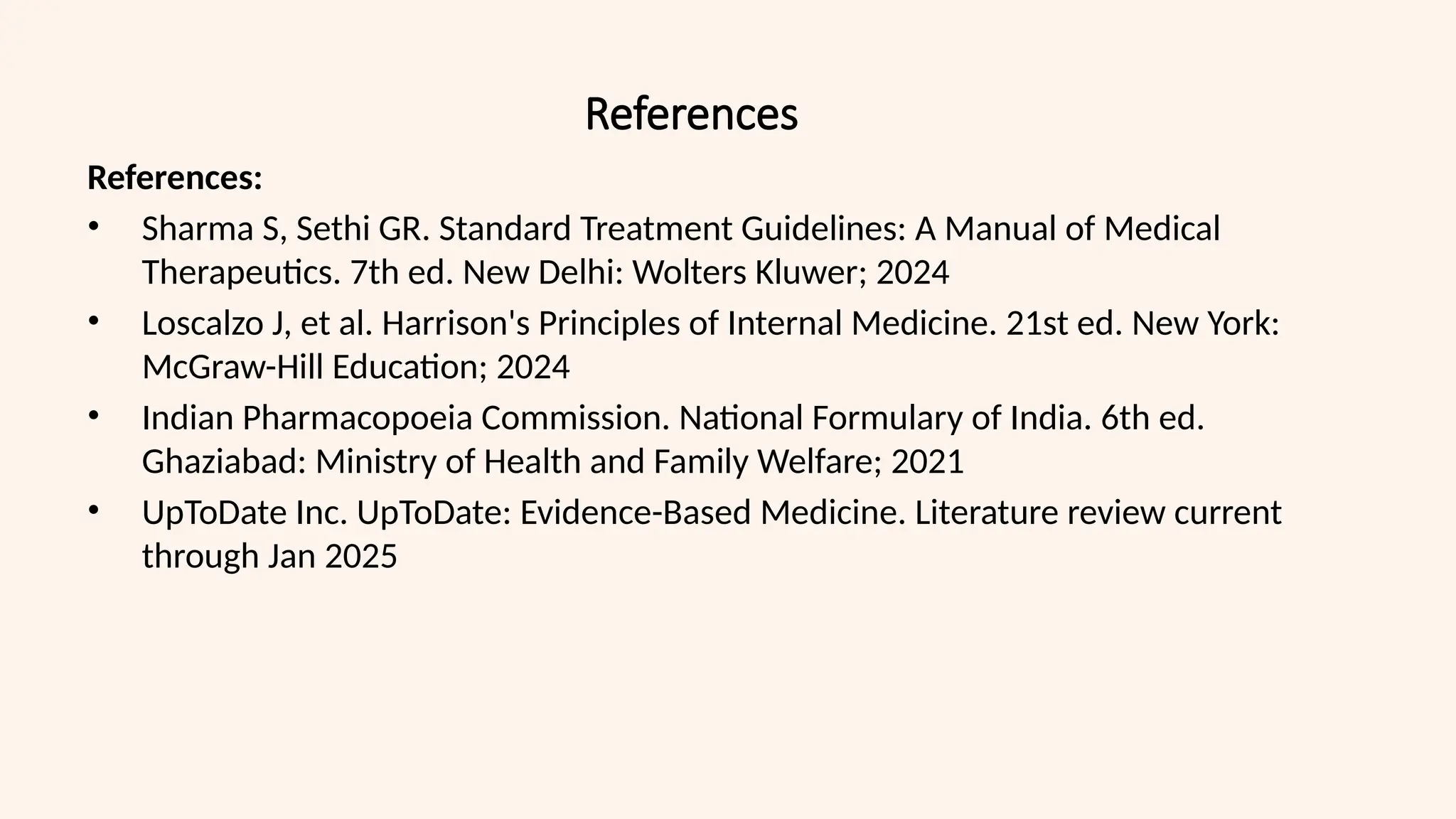 References
References:
• Sharma S, Sethi GR. Standard Treatment Guidelines: A Manual of Medical
Therapeutics. 7th ed. New Delhi: Wolters Kluwer; 2024
• Loscalzo J, et al. Harrison's Principles of Internal Medicine. 21st ed. New York:
McGraw-Hill Education; 2024
• Indian Pharmacopoeia Commission. National Formulary of India. 6th ed.
Ghaziabad: Ministry of Health and Family Welfare; 2021
• UpToDate Inc. UpToDate: Evidence-Based Medicine. Literature review current
through Jan 2025
 