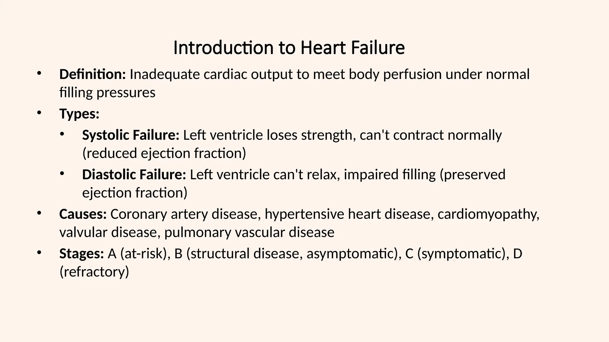 Introduction to Heart Failure
• Definition: Inadequate cardiac output to meet body perfusion under normal
filling pressures
• Types:
• Systolic Failure: Left ventricle loses strength, can't contract normally
(reduced ejection fraction)
• Diastolic Failure: Left ventricle can't relax, impaired filling (preserved
ejection fraction)
• Causes: Coronary artery disease, hypertensive heart disease, cardiomyopathy,
valvular disease, pulmonary vascular disease
• Stages: A (at-risk), B (structural disease, asymptomatic), C (symptomatic), D
(refractory)
 