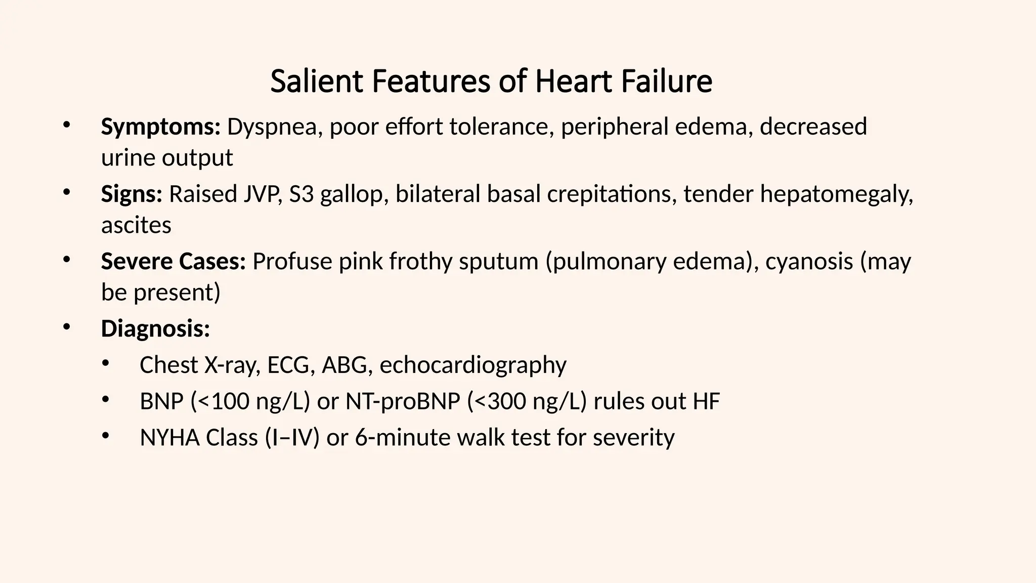 Salient Features of Heart Failure
• Symptoms: Dyspnea, poor effort tolerance, peripheral edema, decreased
urine output
• Signs: Raised JVP, S3 gallop, bilateral basal crepitations, tender hepatomegaly,
ascites
• Severe Cases: Profuse pink frothy sputum (pulmonary edema), cyanosis (may
be present)
• Diagnosis:
• Chest X-ray, ECG, ABG, echocardiography
• BNP (<100 ng/L) or NT-proBNP (<300 ng/L) rules out HF
• NYHA Class (I–IV) or 6-minute walk test for severity
 