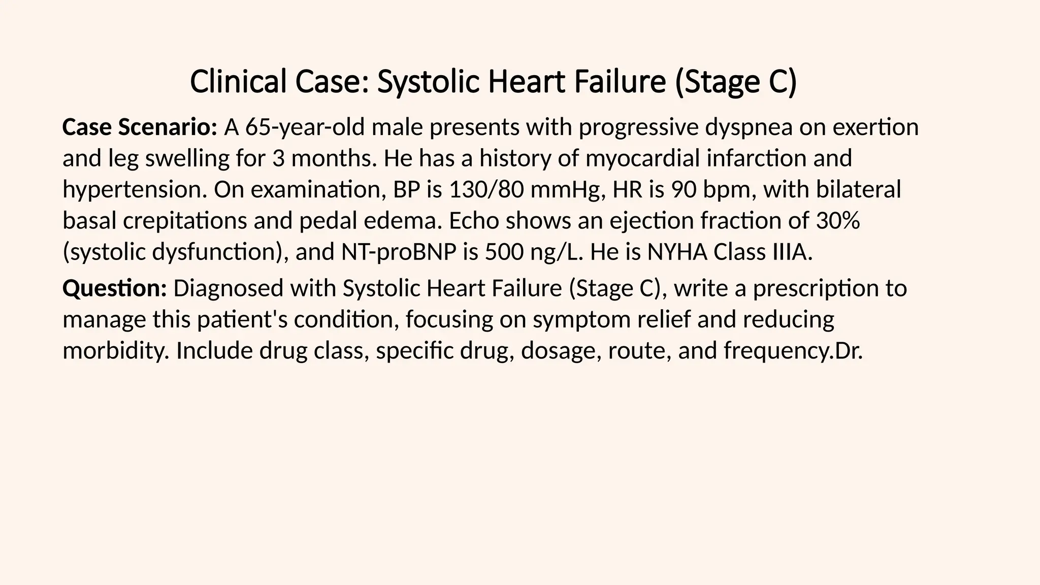 Clinical Case: Systolic Heart Failure (Stage C)
Case Scenario: A 65-year-old male presents with progressive dyspnea on exertion
and leg swelling for 3 months. He has a history of myocardial infarction and
hypertension. On examination, BP is 130/80 mmHg, HR is 90 bpm, with bilateral
basal crepitations and pedal edema. Echo shows an ejection fraction of 30%
(systolic dysfunction), and NT-proBNP is 500 ng/L. He is NYHA Class IIIA.
Question: Diagnosed with Systolic Heart Failure (Stage C), write a prescription to
manage this patient's condition, focusing on symptom relief and reducing
morbidity. Include drug class, specific drug, dosage, route, and frequency.Dr.
 