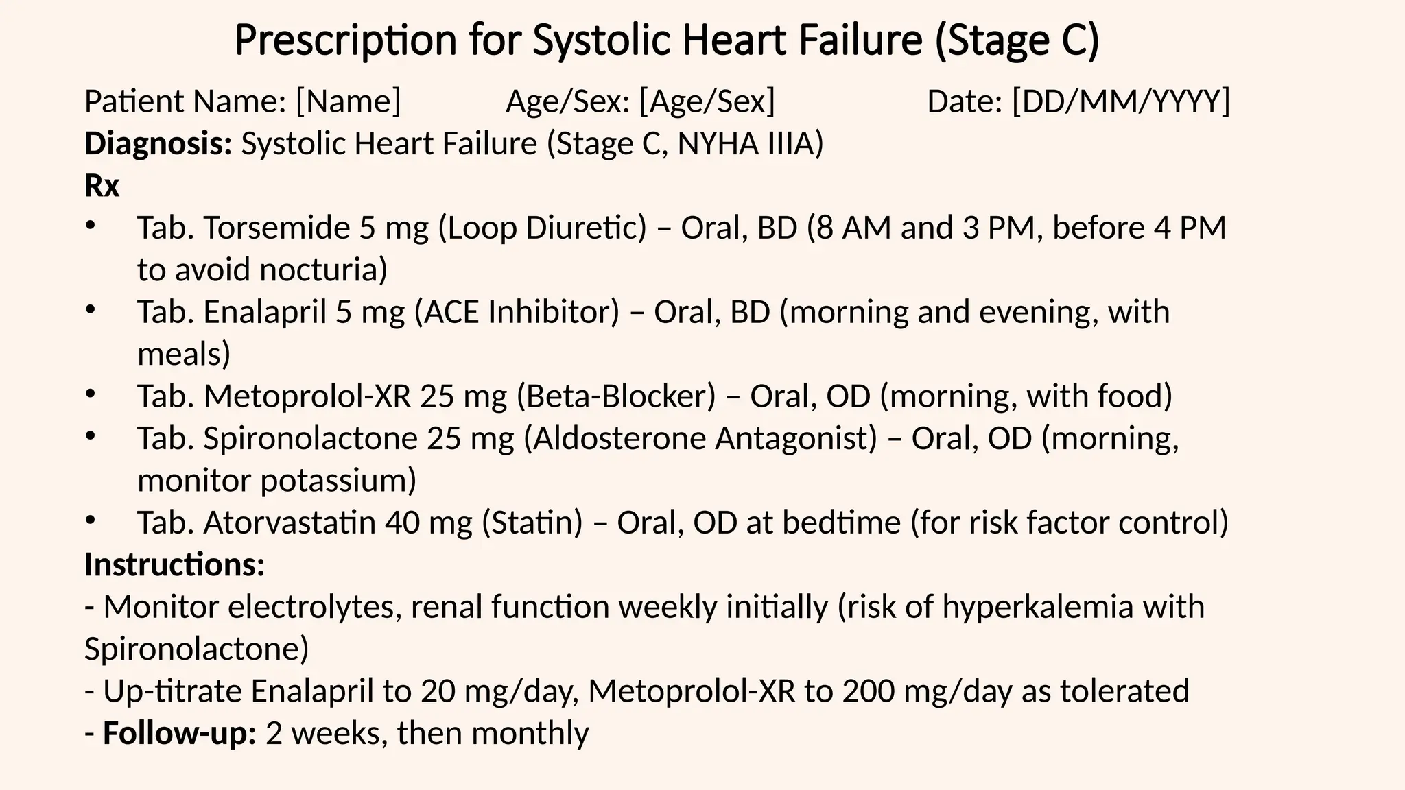 Prescription for Systolic Heart Failure (Stage C)
Patient Name: [Name] Age/Sex: [Age/Sex] Date: [DD/MM/YYYY]
Diagnosis: Systolic Heart Failure (Stage C, NYHA IIIA)
Rx
• Tab. Torsemide 5 mg (Loop Diuretic) – Oral, BD (8 AM and 3 PM, before 4 PM
to avoid nocturia)
• Tab. Enalapril 5 mg (ACE Inhibitor) – Oral, BD (morning and evening, with
meals)
• Tab. Metoprolol-XR 25 mg (Beta-Blocker) – Oral, OD (morning, with food)
• Tab. Spironolactone 25 mg (Aldosterone Antagonist) – Oral, OD (morning,
monitor potassium)
• Tab. Atorvastatin 40 mg (Statin) – Oral, OD at bedtime (for risk factor control)
Instructions:
- Monitor electrolytes, renal function weekly initially (risk of hyperkalemia with
Spironolactone)
- Up-titrate Enalapril to 20 mg/day, Metoprolol-XR to 200 mg/day as tolerated
- Follow-up: 2 weeks, then monthly
 
